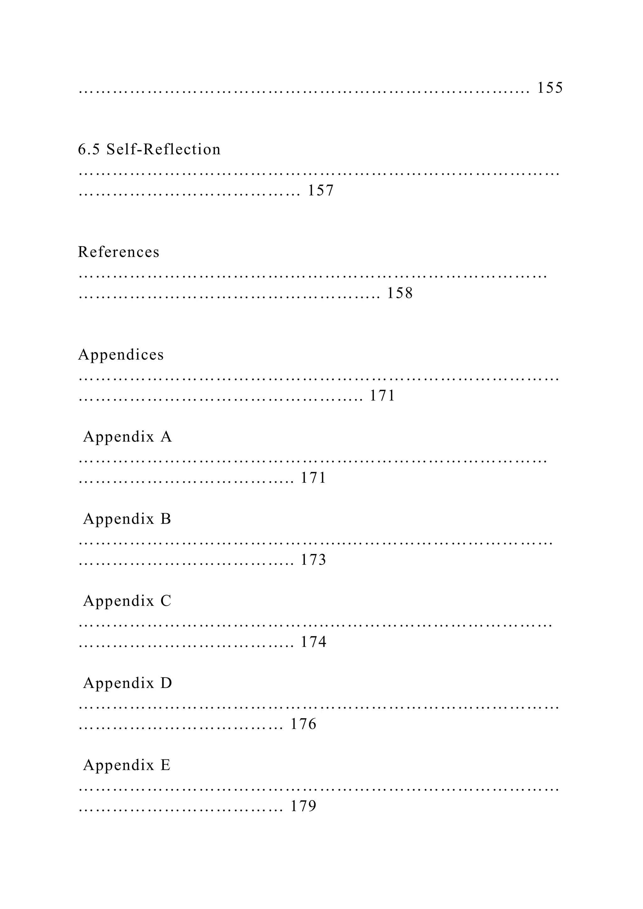………………………………………………………………….… 155
6.5 Self-Reflection
…………………………………………………………………………
………………………………… 157
References
……………………………….………………………………………
…………………………………………….. 158
Appendices
…………………………………………………………………………
………………………………………….. 171
Appendix A
………………………………………….……………………………
……………………………….. 171
Appendix B
………………………………………..………………………………
……………………………….. 173
Appendix C
……………………………………..…………………………………
……………………………….. 174
Appendix D
…………………………………………………………………………
……………………………… 176
Appendix E
…………………………………………………………………………
……………………………… 179
 