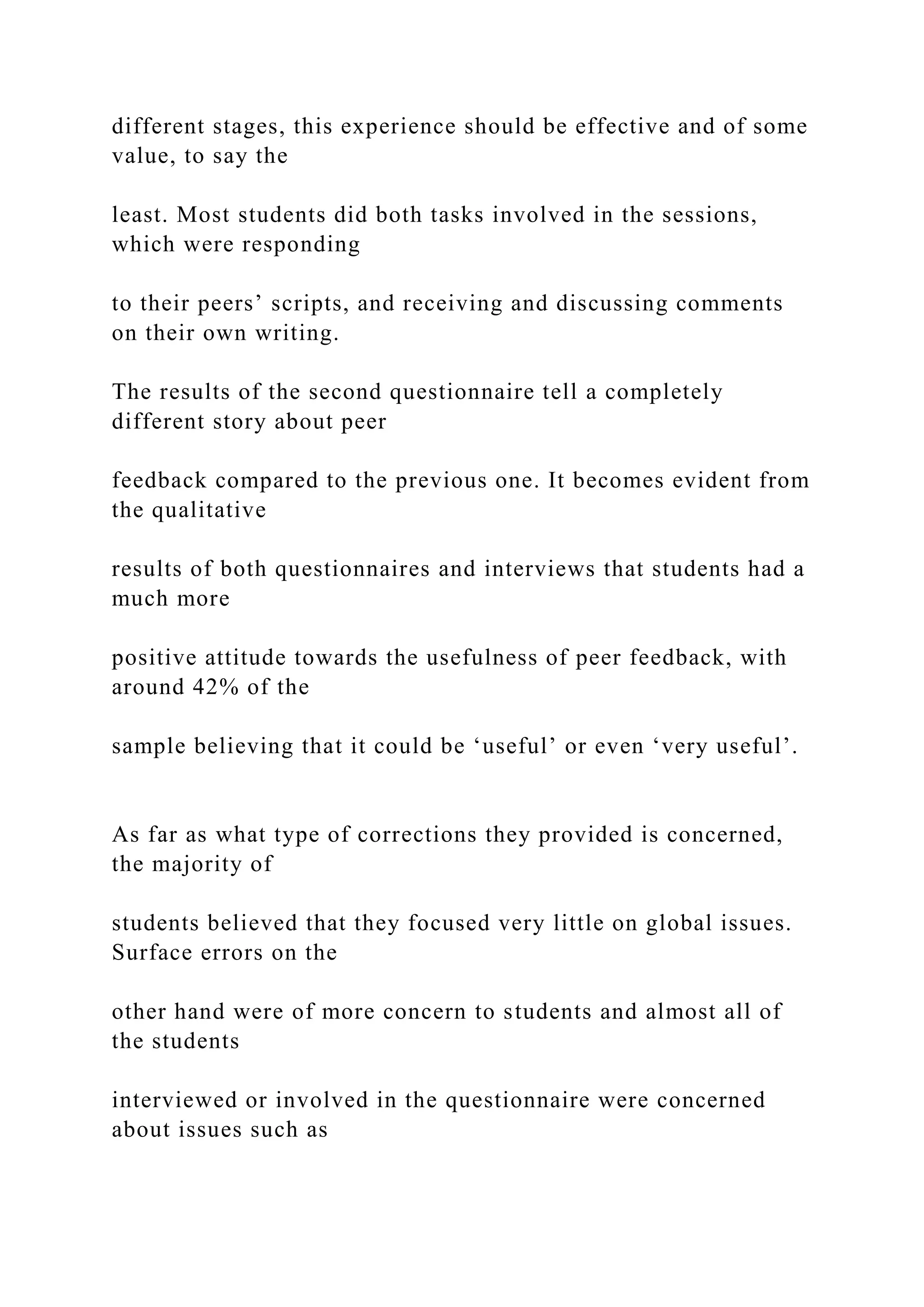 different stages, this experience should be effective and of some
value, to say the
least. Most students did both tasks involved in the sessions,
which were responding
to their peers’ scripts, and receiving and discussing comments
on their own writing.
The results of the second questionnaire tell a completely
different story about peer
feedback compared to the previous one. It becomes evident from
the qualitative
results of both questionnaires and interviews that students had a
much more
positive attitude towards the usefulness of peer feedback, with
around 42% of the
sample believing that it could be ‘useful’ or even ‘very useful’.
As far as what type of corrections they provided is concerned,
the majority of
students believed that they focused very little on global issues.
Surface errors on the
other hand were of more concern to students and almost all of
the students
interviewed or involved in the questionnaire were concerned
about issues such as
 