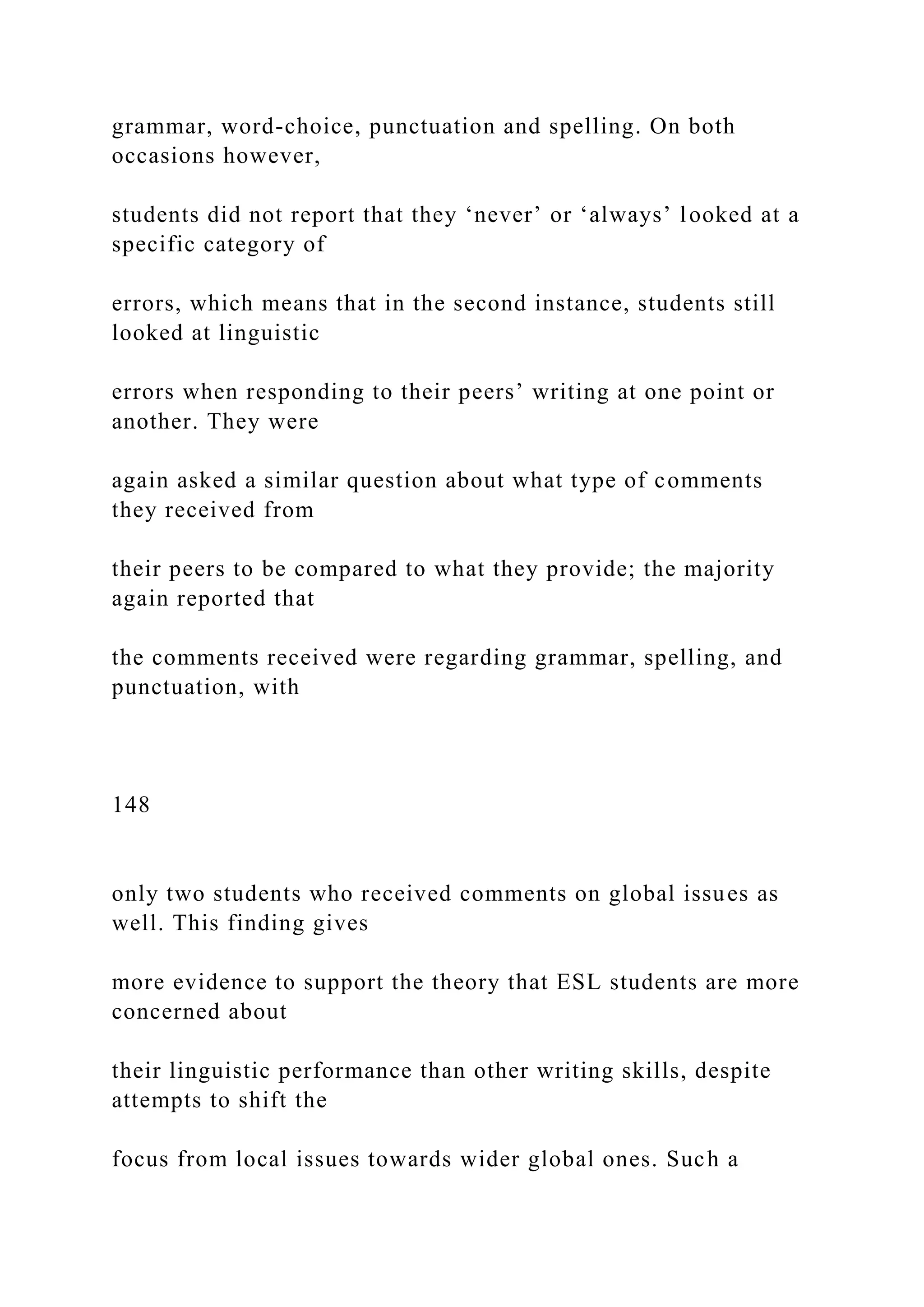 grammar, word-choice, punctuation and spelling. On both
occasions however,
students did not report that they ‘never’ or ‘always’ looked at a
specific category of
errors, which means that in the second instance, students still
looked at linguistic
errors when responding to their peers’ writing at one point or
another. They were
again asked a similar question about what type of comments
they received from
their peers to be compared to what they provide; the majority
again reported that
the comments received were regarding grammar, spelling, and
punctuation, with
148
only two students who received comments on global issues as
well. This finding gives
more evidence to support the theory that ESL students are more
concerned about
their linguistic performance than other writing skills, despite
attempts to shift the
focus from local issues towards wider global ones. Such a
 
