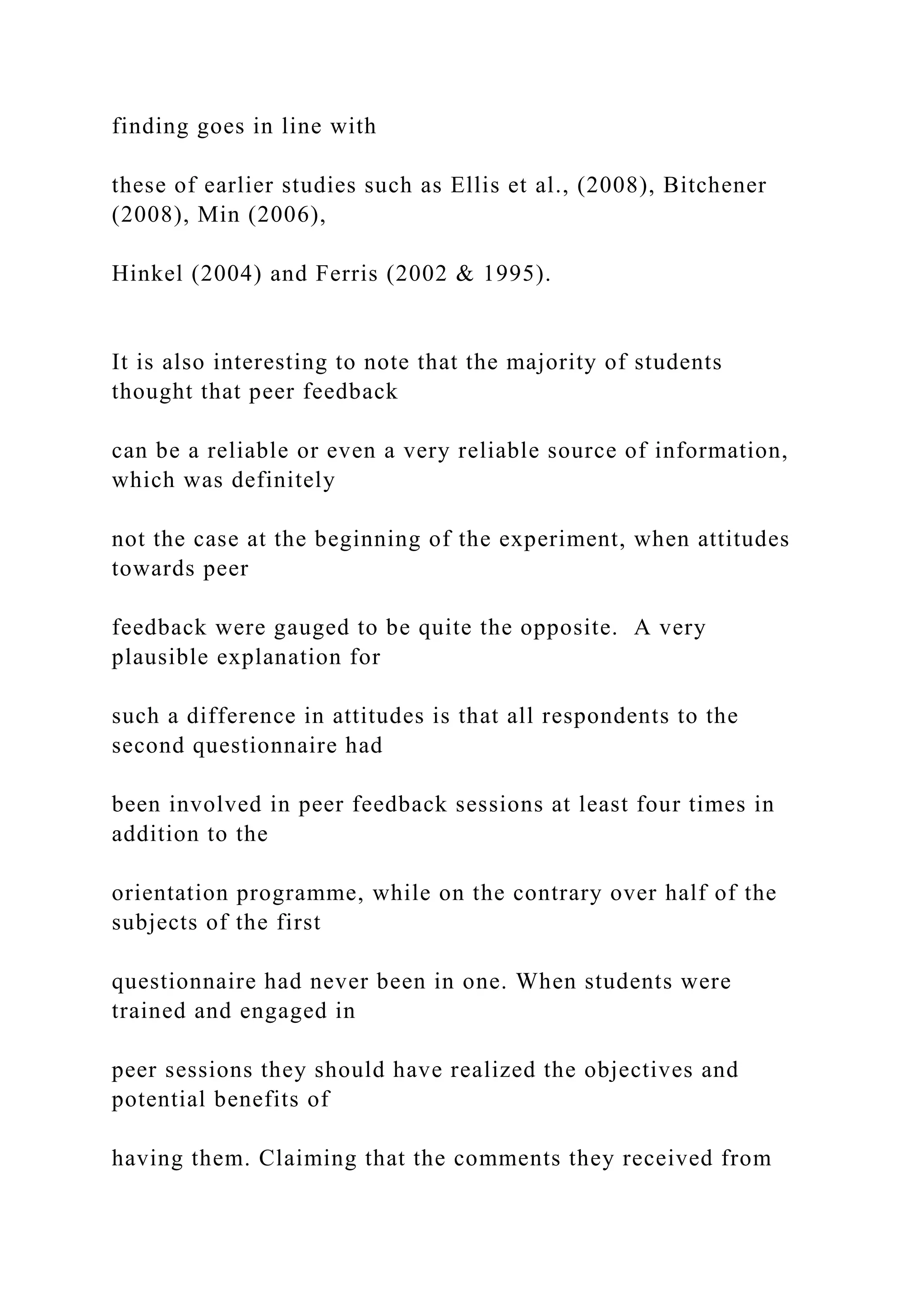finding goes in line with
these of earlier studies such as Ellis et al., (2008), Bitchener
(2008), Min (2006),
Hinkel (2004) and Ferris (2002 & 1995).
It is also interesting to note that the majority of students
thought that peer feedback
can be a reliable or even a very reliable source of information,
which was definitely
not the case at the beginning of the experiment, when attitudes
towards peer
feedback were gauged to be quite the opposite. A very
plausible explanation for
such a difference in attitudes is that all respondents to the
second questionnaire had
been involved in peer feedback sessions at least four times in
addition to the
orientation programme, while on the contrary over half of the
subjects of the first
questionnaire had never been in one. When students were
trained and engaged in
peer sessions they should have realized the objectives and
potential benefits of
having them. Claiming that the comments they received from
 