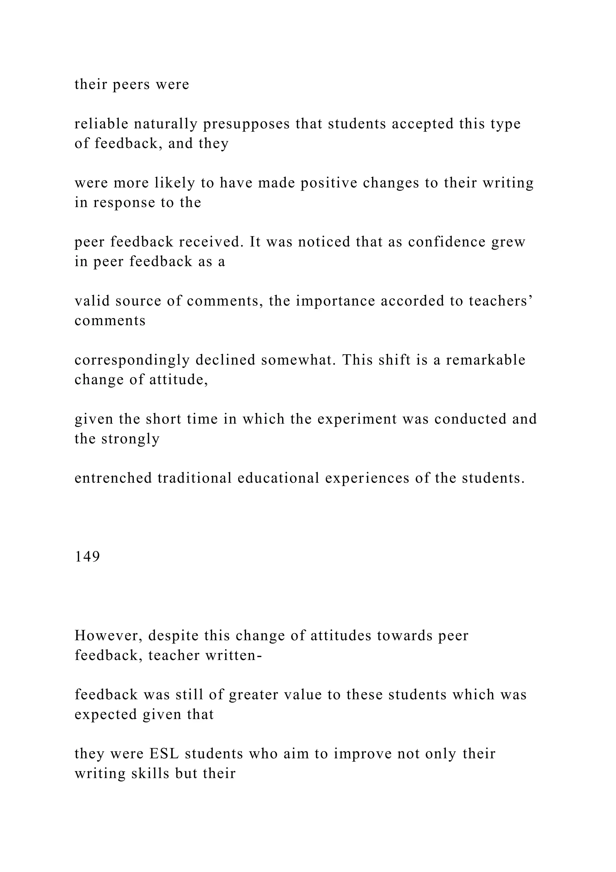 their peers were
reliable naturally presupposes that students accepted this type
of feedback, and they
were more likely to have made positive changes to their writing
in response to the
peer feedback received. It was noticed that as confidence grew
in peer feedback as a
valid source of comments, the importance accorded to teachers’
comments
correspondingly declined somewhat. This shift is a remarkable
change of attitude,
given the short time in which the experiment was conducted and
the strongly
entrenched traditional educational experiences of the students.
149
However, despite this change of attitudes towards peer
feedback, teacher written-
feedback was still of greater value to these students which was
expected given that
they were ESL students who aim to improve not only their
writing skills but their
 