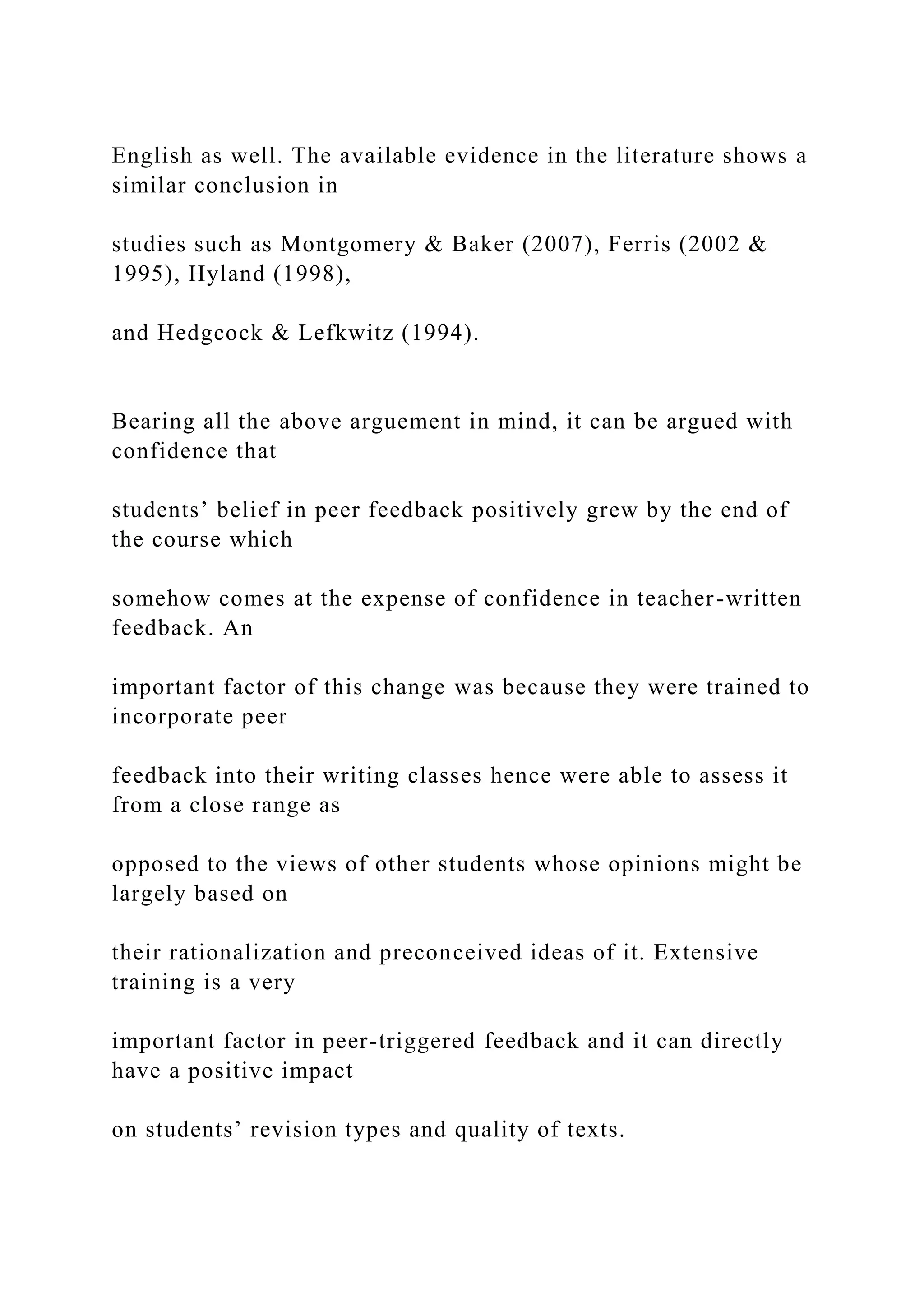 English as well. The available evidence in the literature shows a
similar conclusion in
studies such as Montgomery & Baker (2007), Ferris (2002 &
1995), Hyland (1998),
and Hedgcock & Lefkwitz (1994).
Bearing all the above arguement in mind, it can be argued with
confidence that
students’ belief in peer feedback positively grew by the end of
the course which
somehow comes at the expense of confidence in teacher-written
feedback. An
important factor of this change was because they were trained to
incorporate peer
feedback into their writing classes hence were able to assess it
from a close range as
opposed to the views of other students whose opinions might be
largely based on
their rationalization and preconceived ideas of it. Extensive
training is a very
important factor in peer-triggered feedback and it can directly
have a positive impact
on students’ revision types and quality of texts.
 