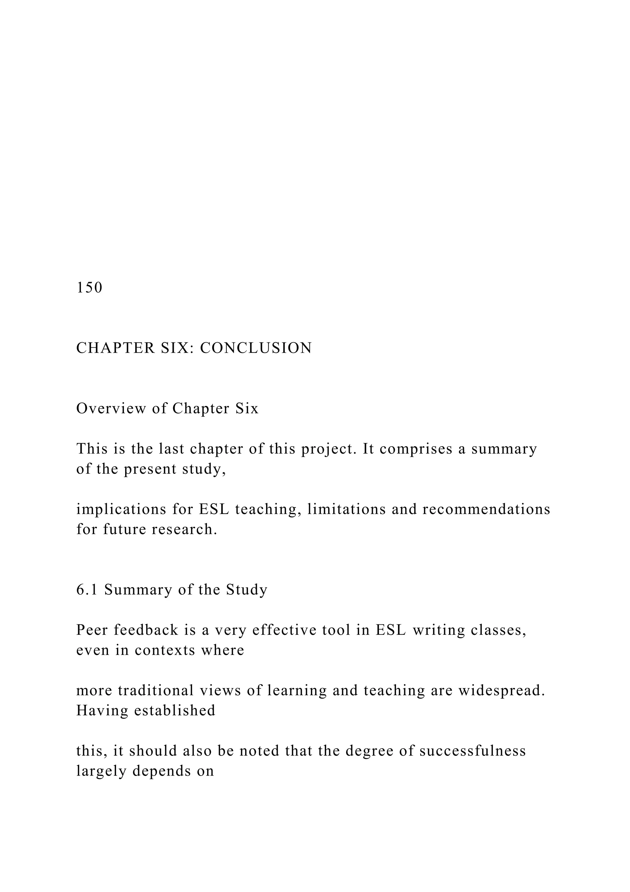 150
CHAPTER SIX: CONCLUSION
Overview of Chapter Six
This is the last chapter of this project. It comprises a summary
of the present study,
implications for ESL teaching, limitations and recommendations
for future research.
6.1 Summary of the Study
Peer feedback is a very effective tool in ESL writing classes,
even in contexts where
more traditional views of learning and teaching are widespread.
Having established
this, it should also be noted that the degree of successfulness
largely depends on
 