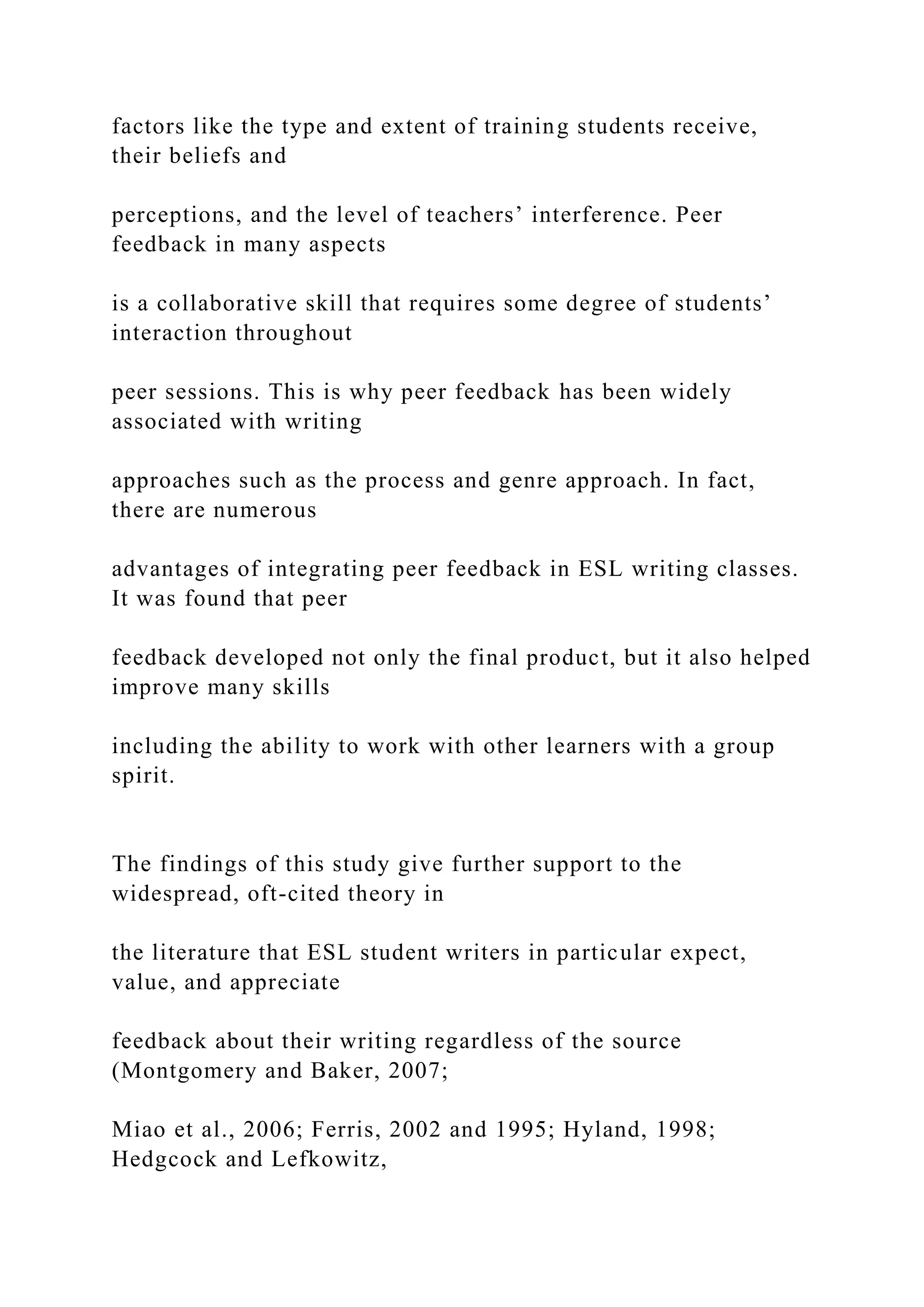 factors like the type and extent of training students receive,
their beliefs and
perceptions, and the level of teachers’ interference. Peer
feedback in many aspects
is a collaborative skill that requires some degree of students’
interaction throughout
peer sessions. This is why peer feedback has been widely
associated with writing
approaches such as the process and genre approach. In fact,
there are numerous
advantages of integrating peer feedback in ESL writing classes.
It was found that peer
feedback developed not only the final product, but it also helped
improve many skills
including the ability to work with other learners with a group
spirit.
The findings of this study give further support to the
widespread, oft-cited theory in
the literature that ESL student writers in particular expect,
value, and appreciate
feedback about their writing regardless of the source
(Montgomery and Baker, 2007;
Miao et al., 2006; Ferris, 2002 and 1995; Hyland, 1998;
Hedgcock and Lefkowitz,
 