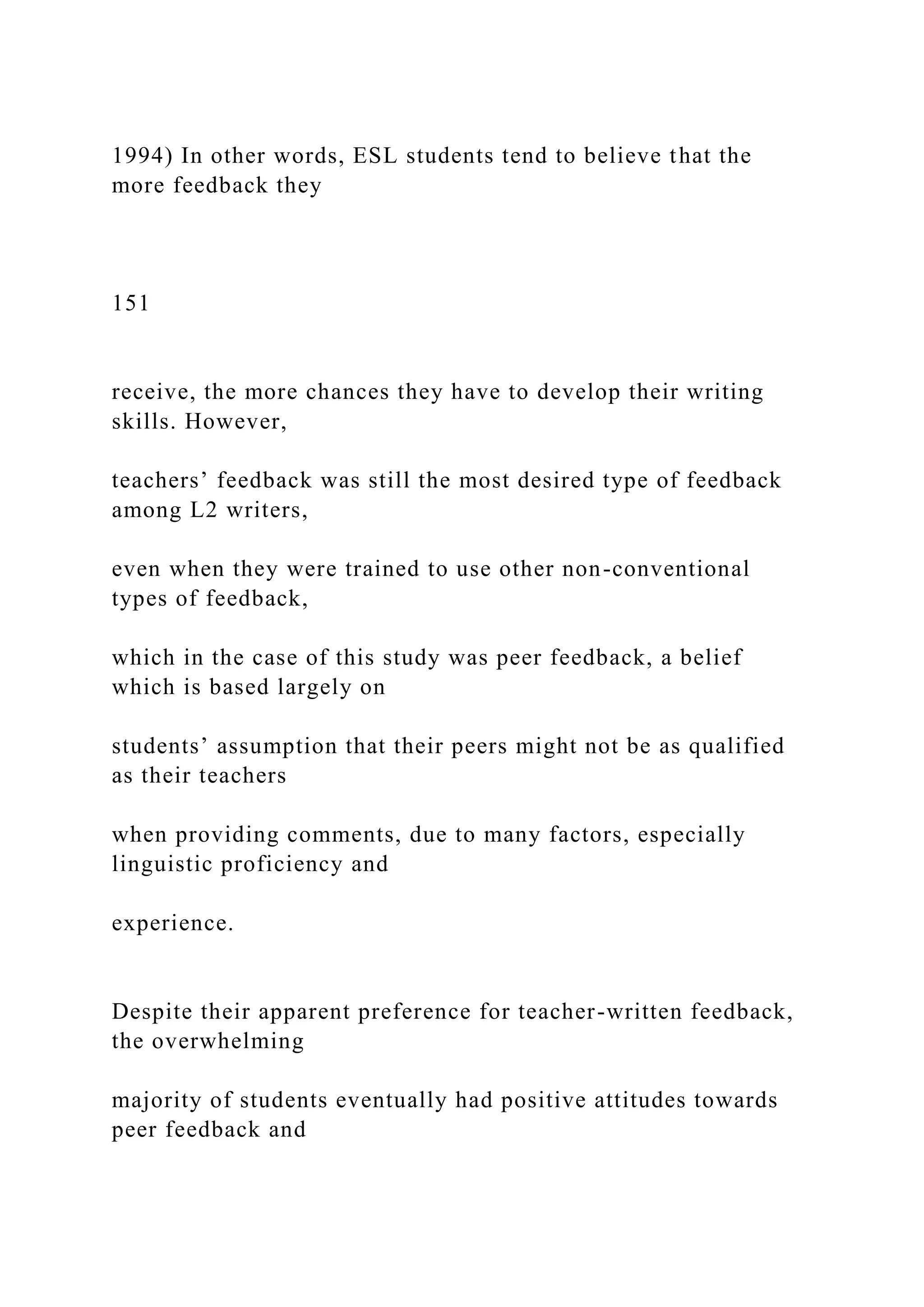 1994) In other words, ESL students tend to believe that the
more feedback they
151
receive, the more chances they have to develop their writing
skills. However,
teachers’ feedback was still the most desired type of feedback
among L2 writers,
even when they were trained to use other non-conventional
types of feedback,
which in the case of this study was peer feedback, a belief
which is based largely on
students’ assumption that their peers might not be as qualified
as their teachers
when providing comments, due to many factors, especially
linguistic proficiency and
experience.
Despite their apparent preference for teacher-written feedback,
the overwhelming
majority of students eventually had positive attitudes towards
peer feedback and
 