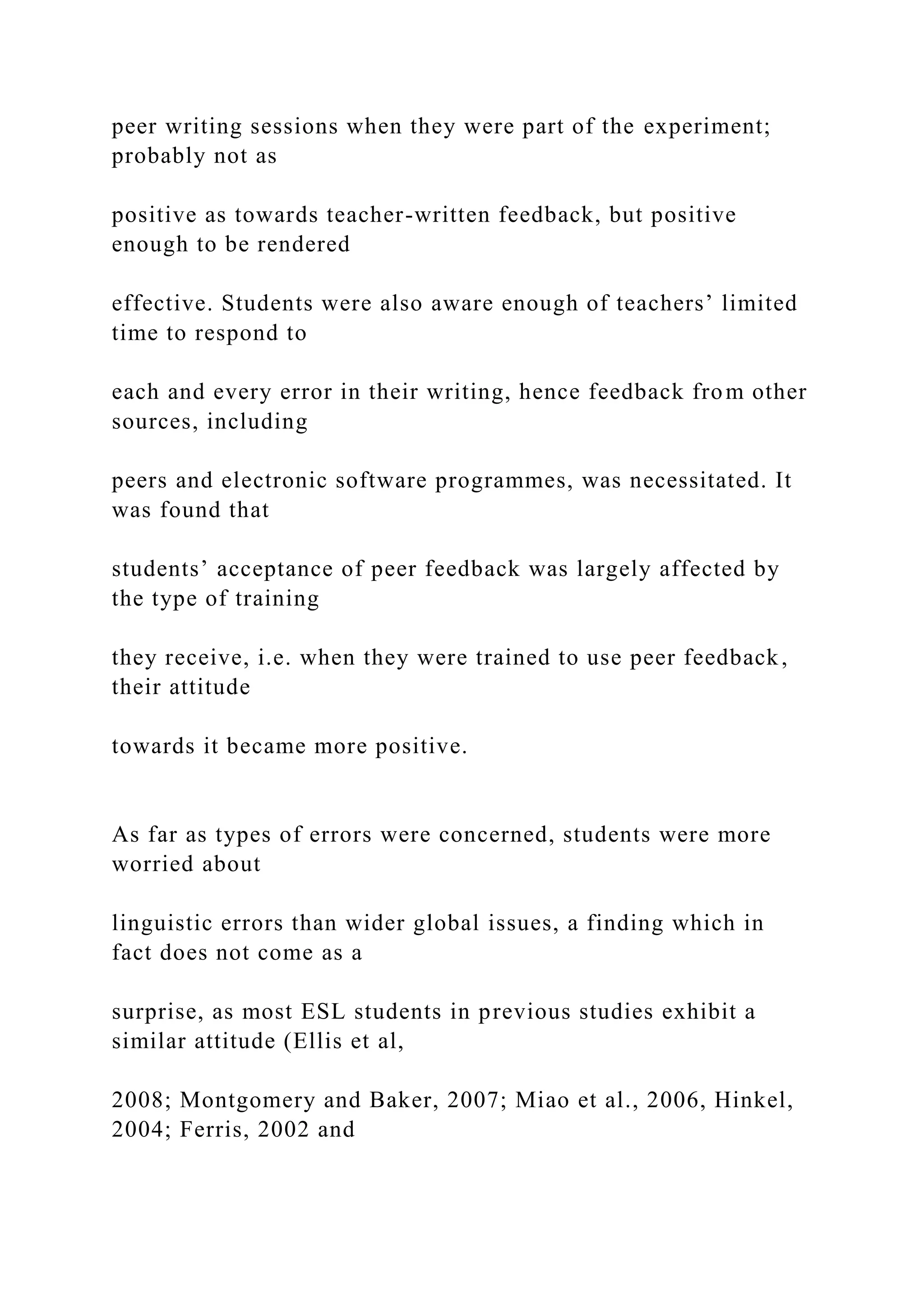 peer writing sessions when they were part of the experiment;
probably not as
positive as towards teacher-written feedback, but positive
enough to be rendered
effective. Students were also aware enough of teachers’ limited
time to respond to
each and every error in their writing, hence feedback from other
sources, including
peers and electronic software programmes, was necessitated. It
was found that
students’ acceptance of peer feedback was largely affected by
the type of training
they receive, i.e. when they were trained to use peer feedback,
their attitude
towards it became more positive.
As far as types of errors were concerned, students were more
worried about
linguistic errors than wider global issues, a finding which in
fact does not come as a
surprise, as most ESL students in previous studies exhibit a
similar attitude (Ellis et al,
2008; Montgomery and Baker, 2007; Miao et al., 2006, Hinkel,
2004; Ferris, 2002 and
 