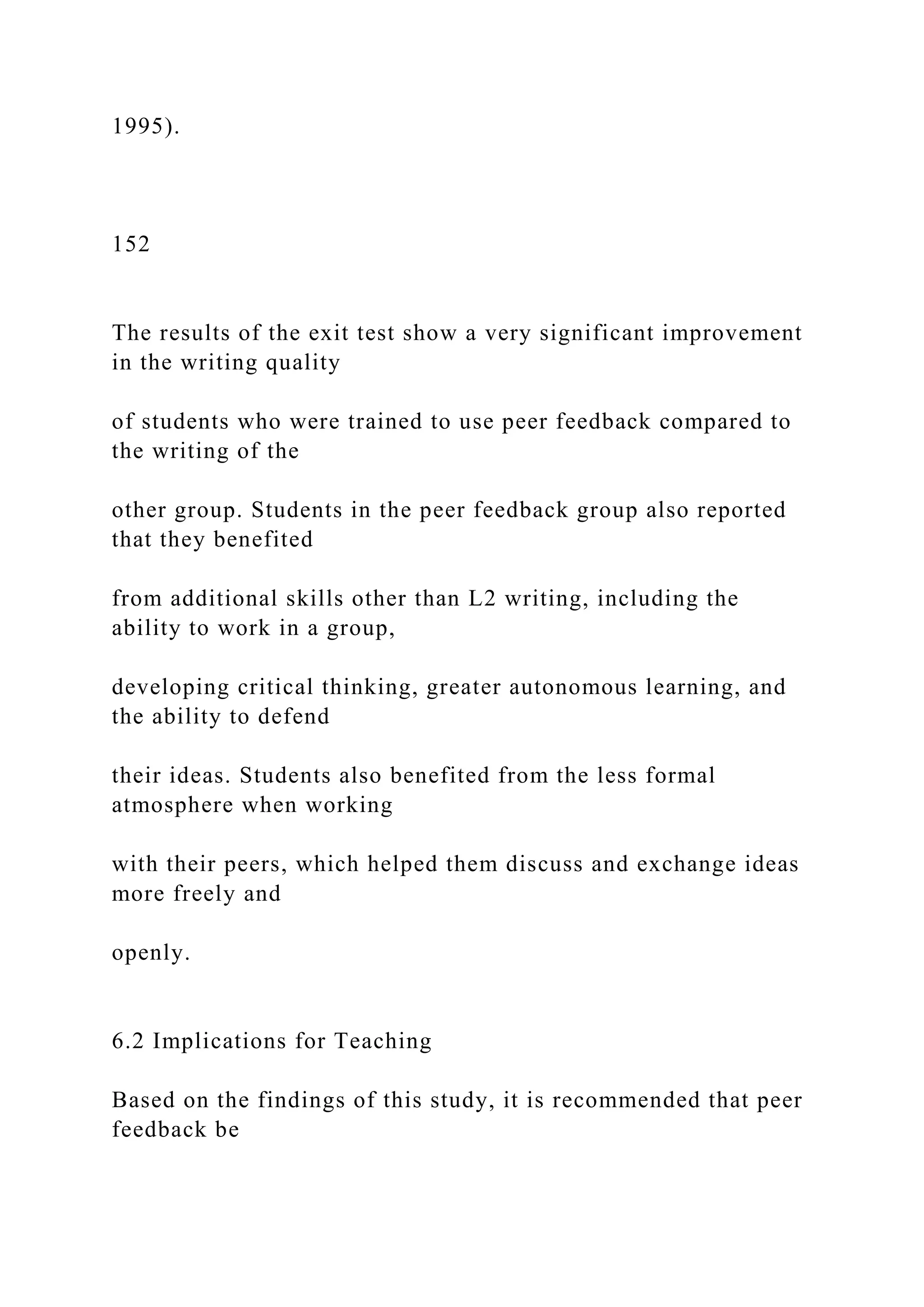 1995).
152
The results of the exit test show a very significant improvement
in the writing quality
of students who were trained to use peer feedback compared to
the writing of the
other group. Students in the peer feedback group also reported
that they benefited
from additional skills other than L2 writing, including the
ability to work in a group,
developing critical thinking, greater autonomous learning, and
the ability to defend
their ideas. Students also benefited from the less formal
atmosphere when working
with their peers, which helped them discuss and exchange ideas
more freely and
openly.
6.2 Implications for Teaching
Based on the findings of this study, it is recommended that peer
feedback be
 