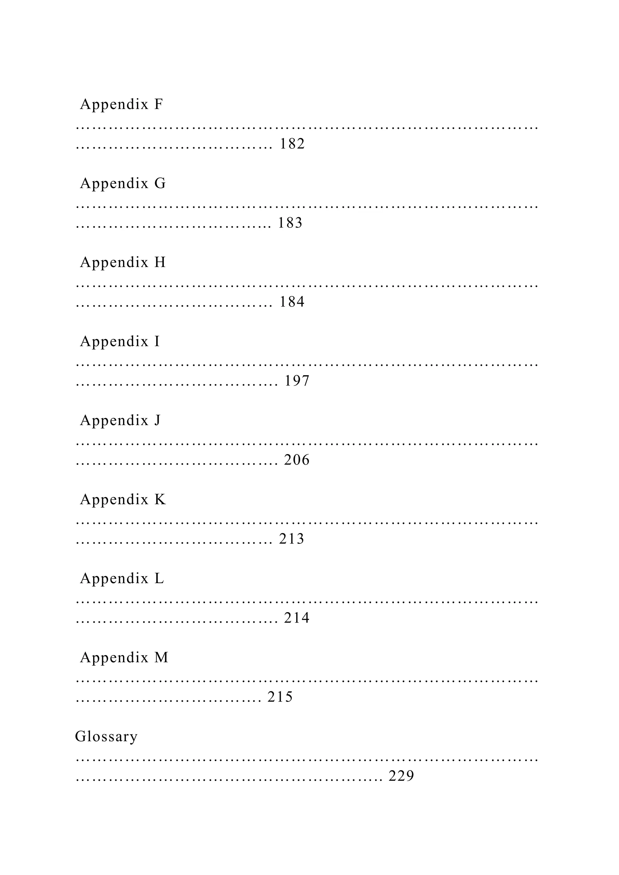Appendix F
…………………………………………………………………………
……………………………… 182
Appendix G
…………………………………………………………………………
……………………………... 183
Appendix H
…………………………………………………………………………
……………………………… 184
Appendix I
…………………………………………………………………………
………………………………. 197
Appendix J
…………………………………………………………………………
………………………………. 206
Appendix K
…………………………………………………………………………
……………………………… 213
Appendix L
…………………………………………………………………………
………………………………. 214
Appendix M
…………………………………………………………………………
……………………………. 215
Glossary
…………………………………………………………………………
……………………………………………….. 229
 