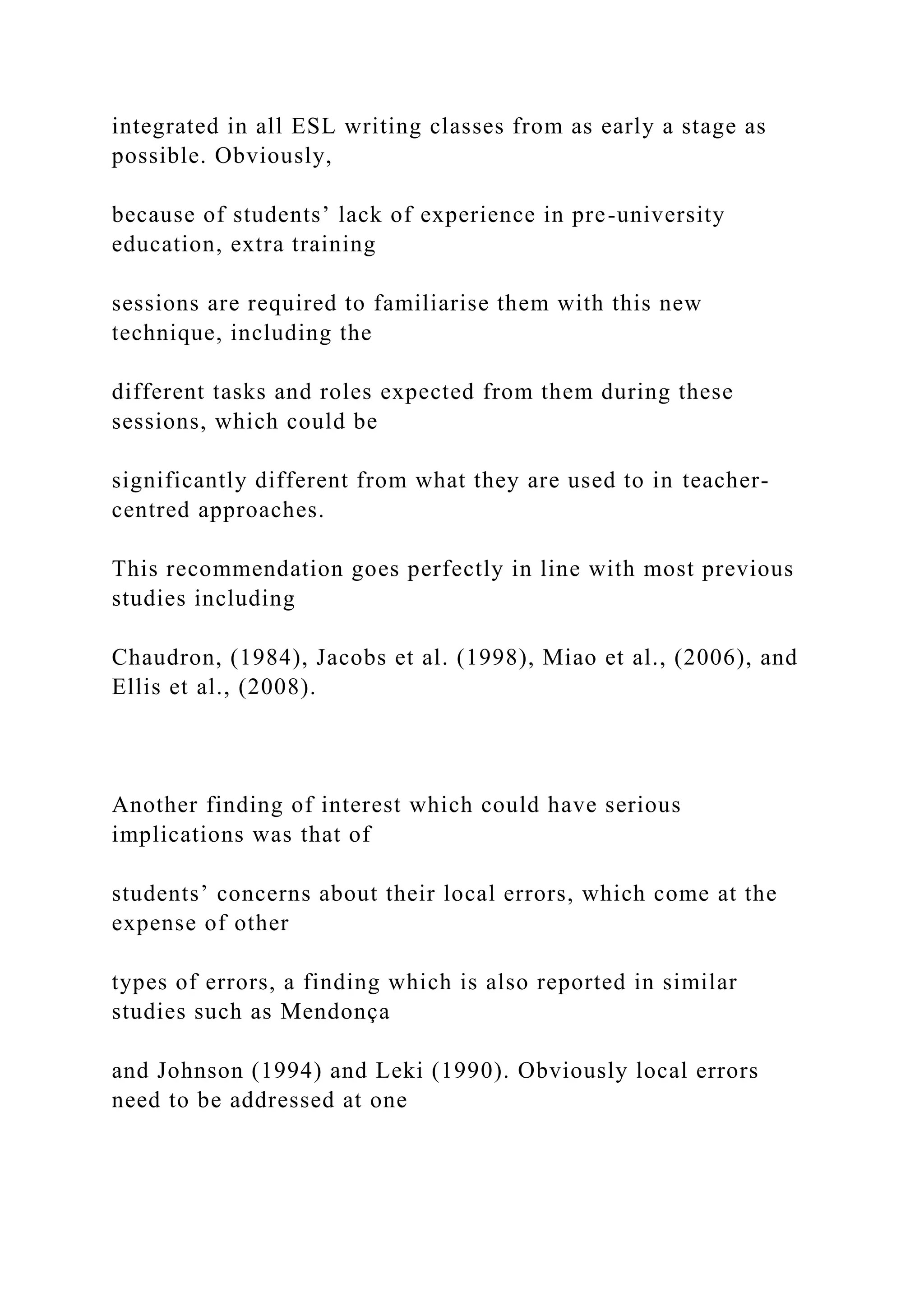 integrated in all ESL writing classes from as early a stage as
possible. Obviously,
because of students’ lack of experience in pre-university
education, extra training
sessions are required to familiarise them with this new
technique, including the
different tasks and roles expected from them during these
sessions, which could be
significantly different from what they are used to in teacher-
centred approaches.
This recommendation goes perfectly in line with most previous
studies including
Chaudron, (1984), Jacobs et al. (1998), Miao et al., (2006), and
Ellis et al., (2008).
Another finding of interest which could have serious
implications was that of
students’ concerns about their local errors, which come at the
expense of other
types of errors, a finding which is also reported in similar
studies such as Mendonça
and Johnson (1994) and Leki (1990). Obviously local errors
need to be addressed at one
 