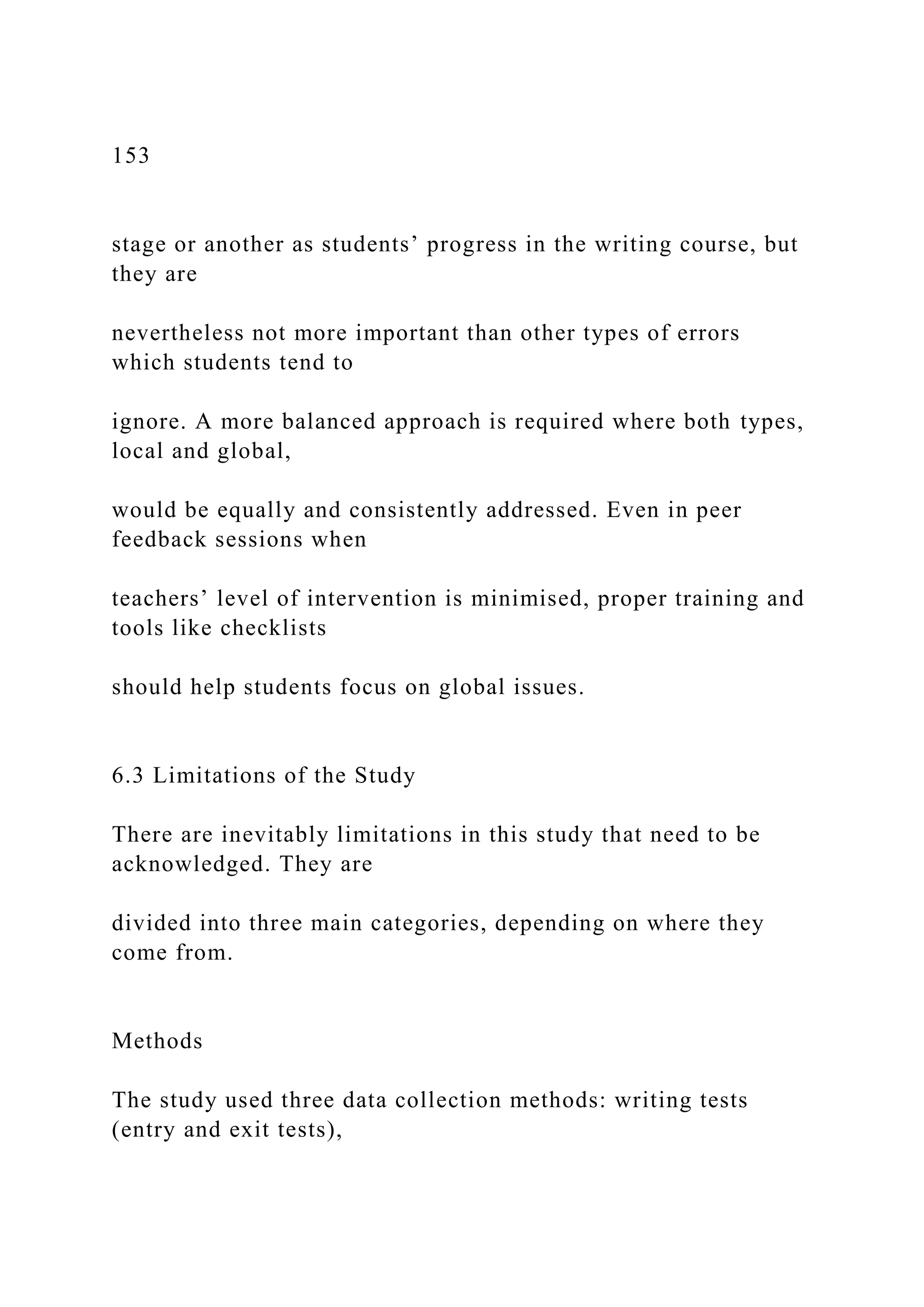 153
stage or another as students’ progress in the writing course, but
they are
nevertheless not more important than other types of errors
which students tend to
ignore. A more balanced approach is required where both types,
local and global,
would be equally and consistently addressed. Even in peer
feedback sessions when
teachers’ level of intervention is minimised, proper training and
tools like checklists
should help students focus on global issues.
6.3 Limitations of the Study
There are inevitably limitations in this study that need to be
acknowledged. They are
divided into three main categories, depending on where they
come from.
Methods
The study used three data collection methods: writing tests
(entry and exit tests),
 