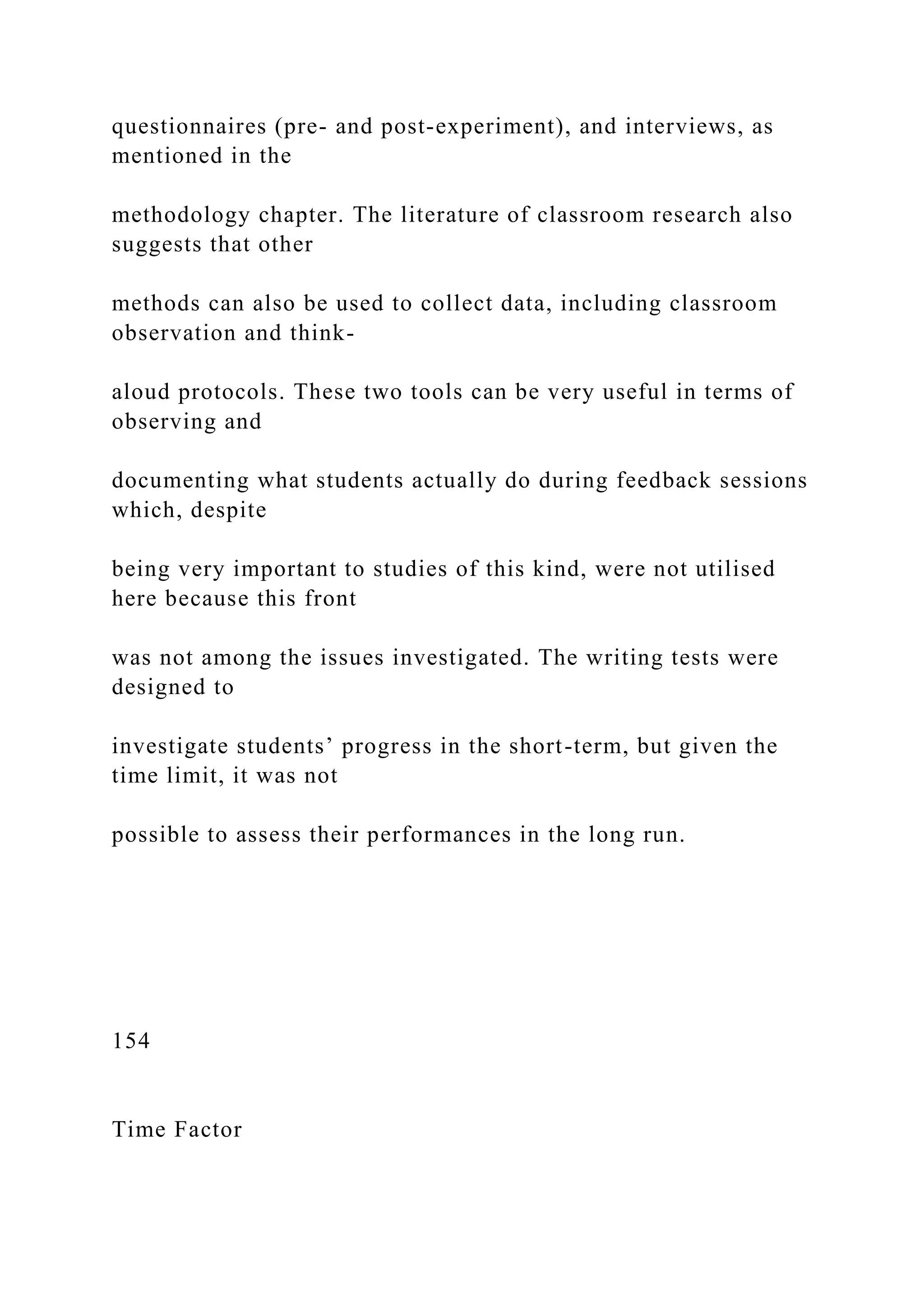 questionnaires (pre- and post-experiment), and interviews, as
mentioned in the
methodology chapter. The literature of classroom research also
suggests that other
methods can also be used to collect data, including classroom
observation and think-
aloud protocols. These two tools can be very useful in terms of
observing and
documenting what students actually do during feedback sessions
which, despite
being very important to studies of this kind, were not utilised
here because this front
was not among the issues investigated. The writing tests were
designed to
investigate students’ progress in the short-term, but given the
time limit, it was not
possible to assess their performances in the long run.
154
Time Factor
 