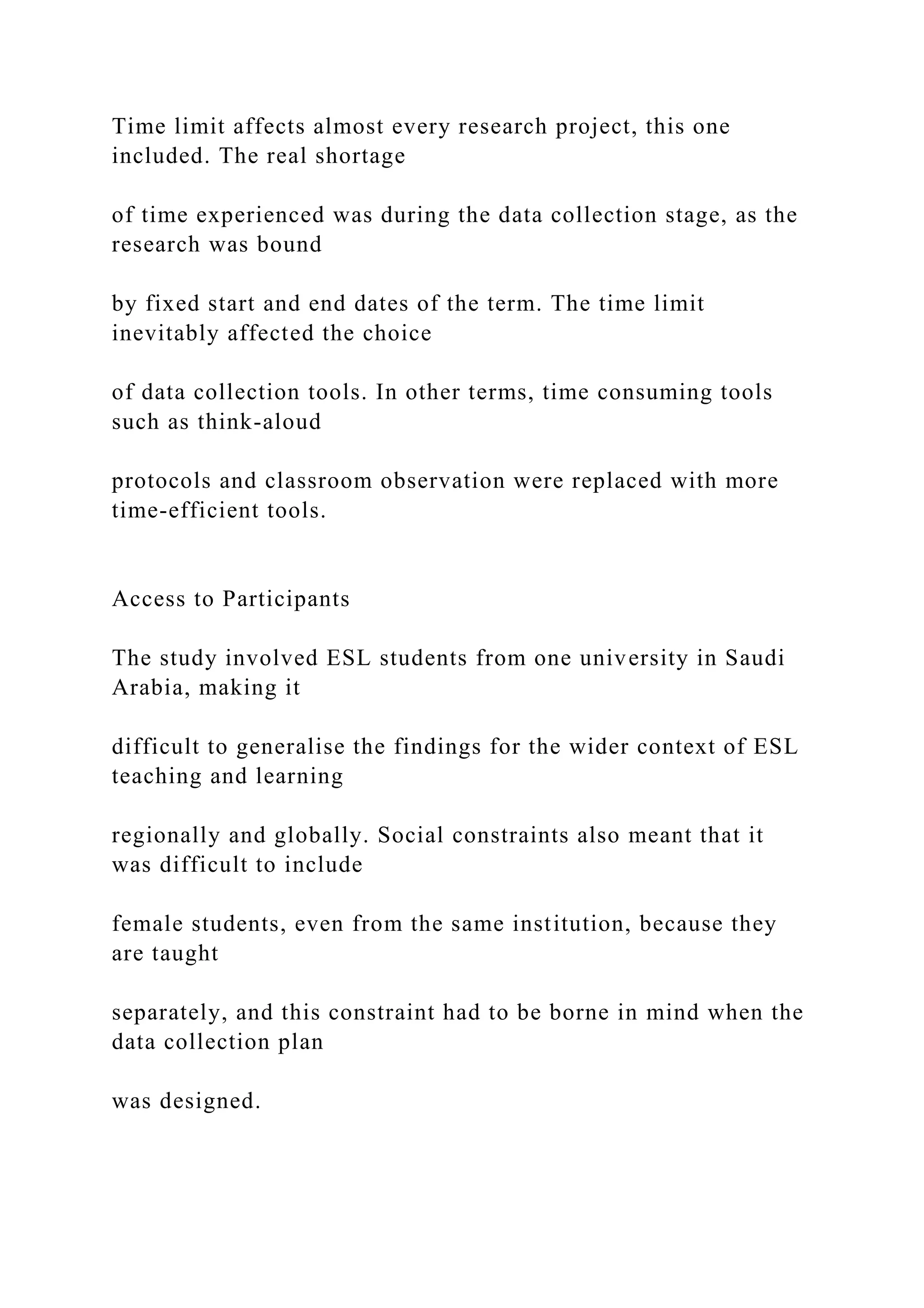 Time limit affects almost every research project, this one
included. The real shortage
of time experienced was during the data collection stage, as the
research was bound
by fixed start and end dates of the term. The time limit
inevitably affected the choice
of data collection tools. In other terms, time consuming tools
such as think-aloud
protocols and classroom observation were replaced with more
time-efficient tools.
Access to Participants
The study involved ESL students from one university in Saudi
Arabia, making it
difficult to generalise the findings for the wider context of ESL
teaching and learning
regionally and globally. Social constraints also meant that it
was difficult to include
female students, even from the same institution, because they
are taught
separately, and this constraint had to be borne in mind when the
data collection plan
was designed.
 