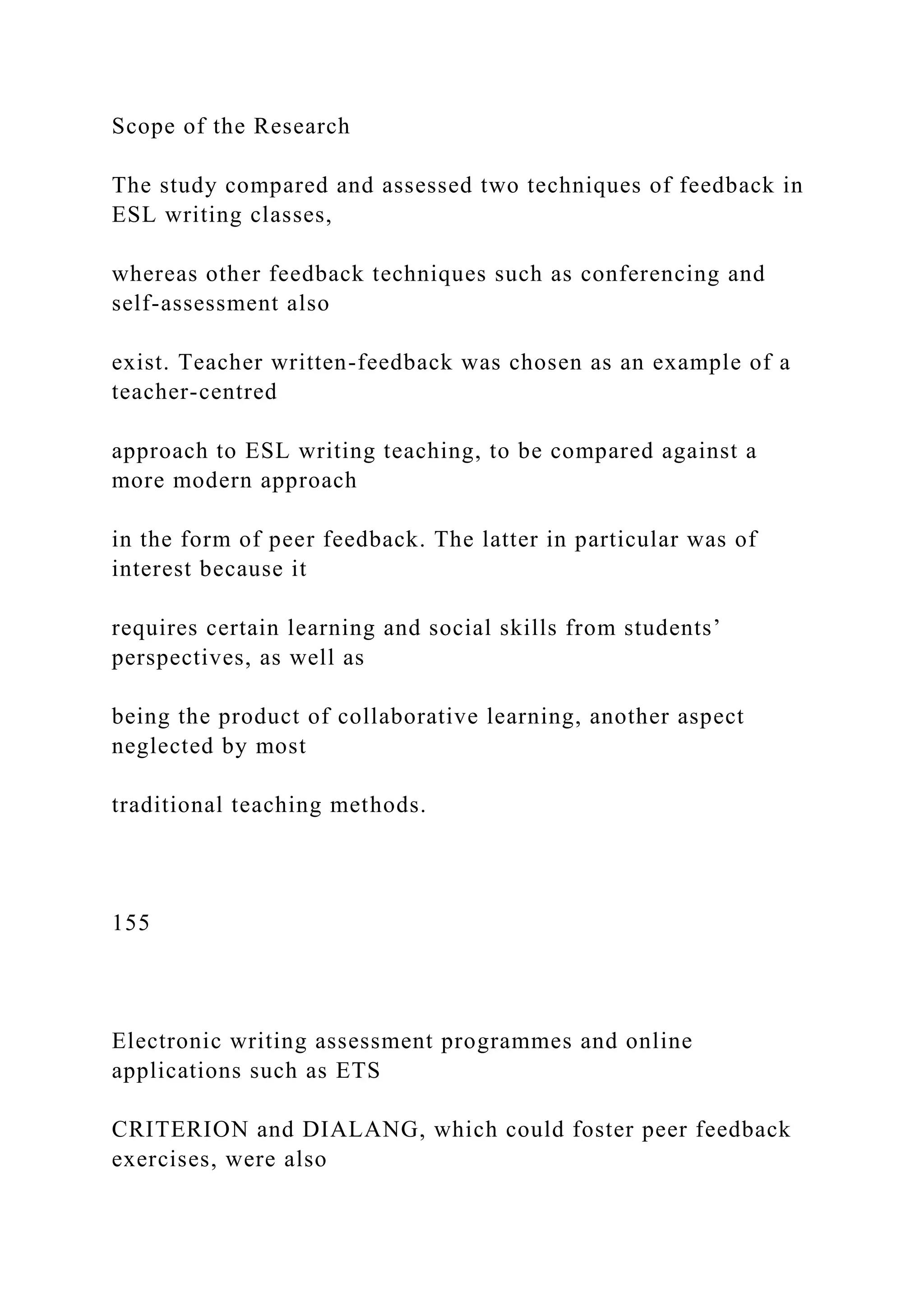 Scope of the Research
The study compared and assessed two techniques of feedback in
ESL writing classes,
whereas other feedback techniques such as conferencing and
self-assessment also
exist. Teacher written-feedback was chosen as an example of a
teacher-centred
approach to ESL writing teaching, to be compared against a
more modern approach
in the form of peer feedback. The latter in particular was of
interest because it
requires certain learning and social skills from students’
perspectives, as well as
being the product of collaborative learning, another aspect
neglected by most
traditional teaching methods.
155
Electronic writing assessment programmes and online
applications such as ETS
CRITERION and DIALANG, which could foster peer feedback
exercises, were also
 