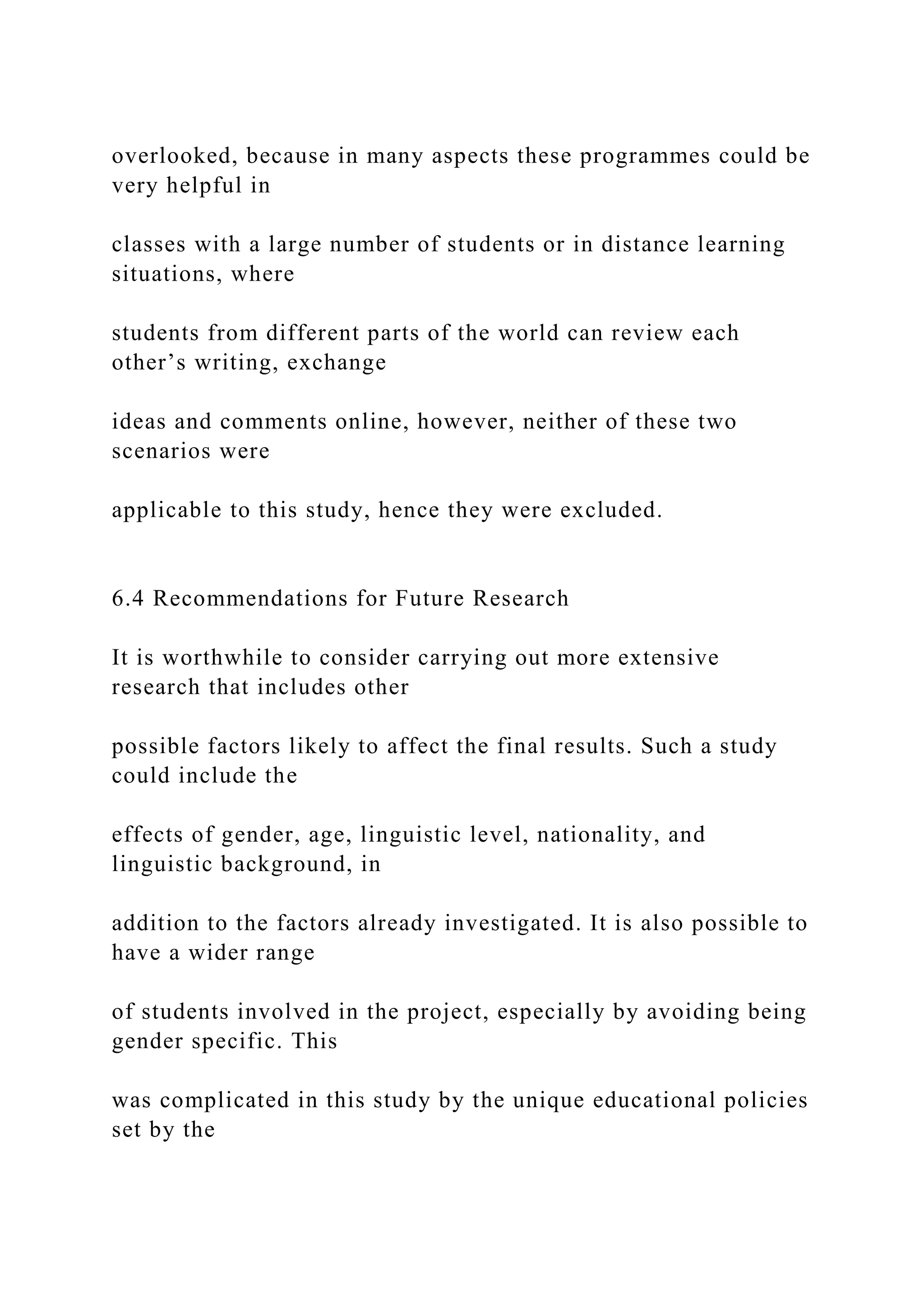overlooked, because in many aspects these programmes could be
very helpful in
classes with a large number of students or in distance learning
situations, where
students from different parts of the world can review each
other’s writing, exchange
ideas and comments online, however, neither of these two
scenarios were
applicable to this study, hence they were excluded.
6.4 Recommendations for Future Research
It is worthwhile to consider carrying out more extensive
research that includes other
possible factors likely to affect the final results. Such a study
could include the
effects of gender, age, linguistic level, nationality, and
linguistic background, in
addition to the factors already investigated. It is also possible to
have a wider range
of students involved in the project, especially by avoiding being
gender specific. This
was complicated in this study by the unique educational policies
set by the
 