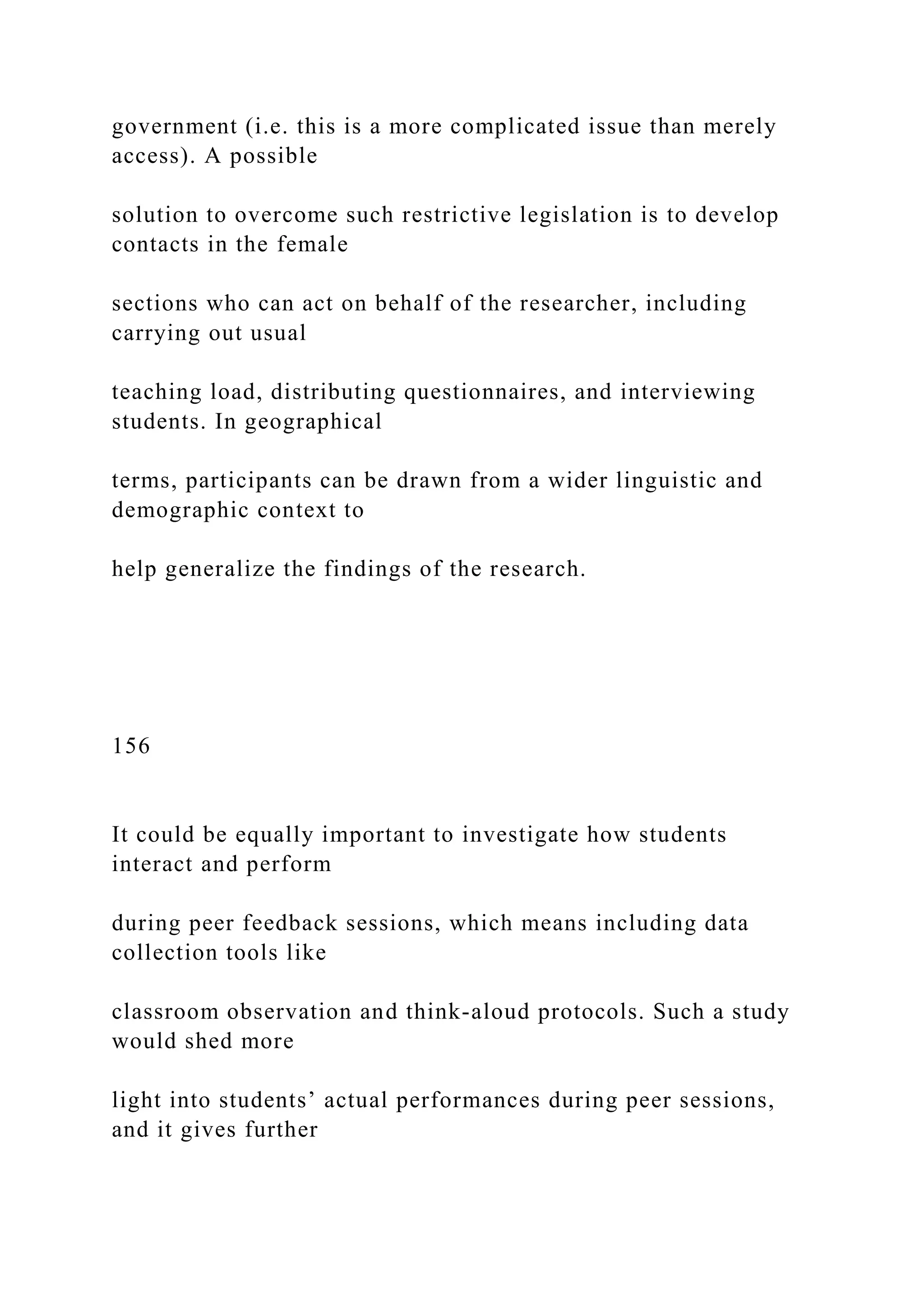 government (i.e. this is a more complicated issue than merely
access). A possible
solution to overcome such restrictive legislation is to develop
contacts in the female
sections who can act on behalf of the researcher, including
carrying out usual
teaching load, distributing questionnaires, and interviewing
students. In geographical
terms, participants can be drawn from a wider linguistic and
demographic context to
help generalize the findings of the research.
156
It could be equally important to investigate how students
interact and perform
during peer feedback sessions, which means including data
collection tools like
classroom observation and think-aloud protocols. Such a study
would shed more
light into students’ actual performances during peer sessions,
and it gives further
 