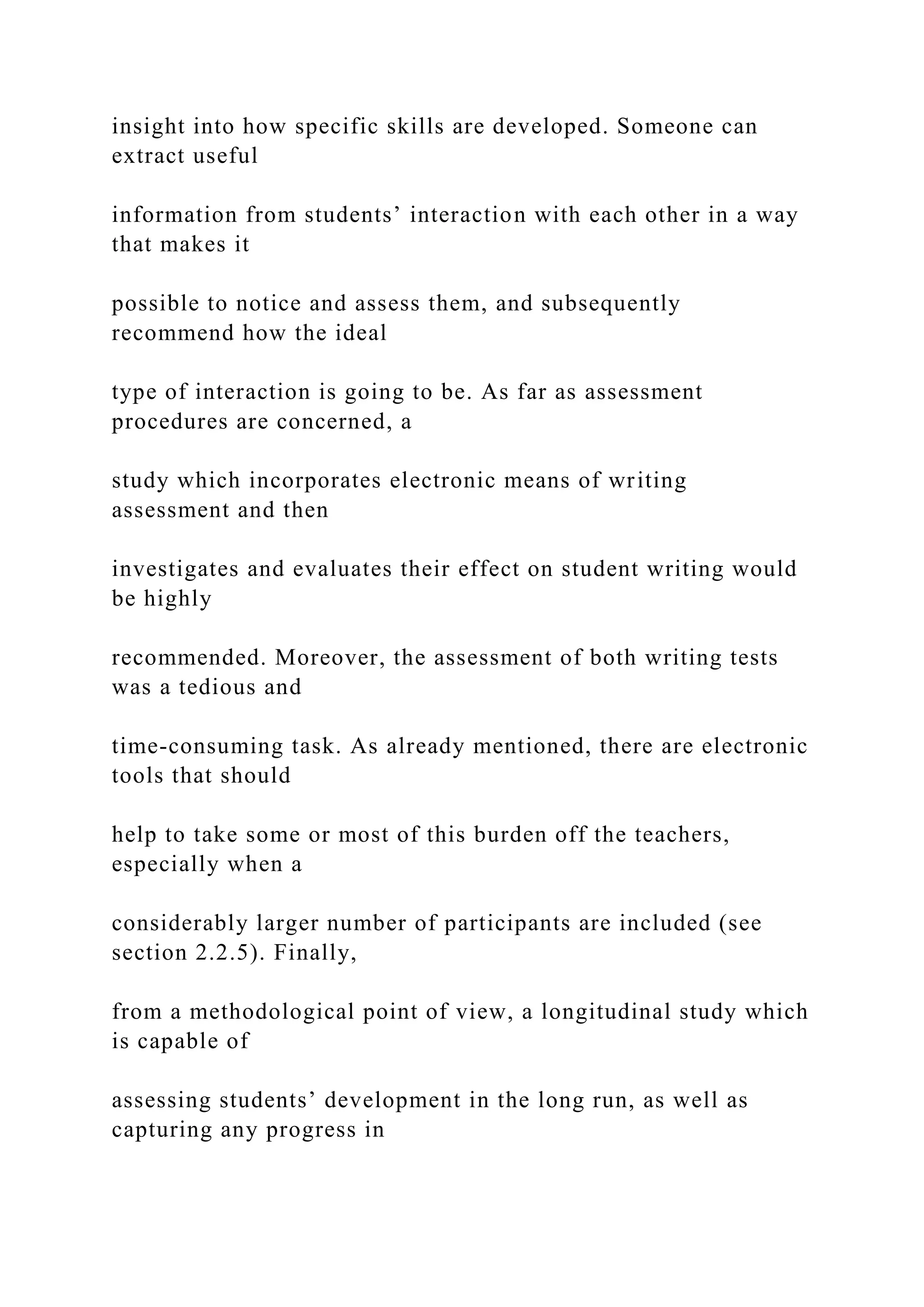 insight into how specific skills are developed. Someone can
extract useful
information from students’ interaction with each other in a way
that makes it
possible to notice and assess them, and subsequently
recommend how the ideal
type of interaction is going to be. As far as assessment
procedures are concerned, a
study which incorporates electronic means of writing
assessment and then
investigates and evaluates their effect on student writing would
be highly
recommended. Moreover, the assessment of both writing tests
was a tedious and
time-consuming task. As already mentioned, there are electronic
tools that should
help to take some or most of this burden off the teachers,
especially when a
considerably larger number of participants are included (see
section 2.2.5). Finally,
from a methodological point of view, a longitudinal study which
is capable of
assessing students’ development in the long run, as well as
capturing any progress in
 