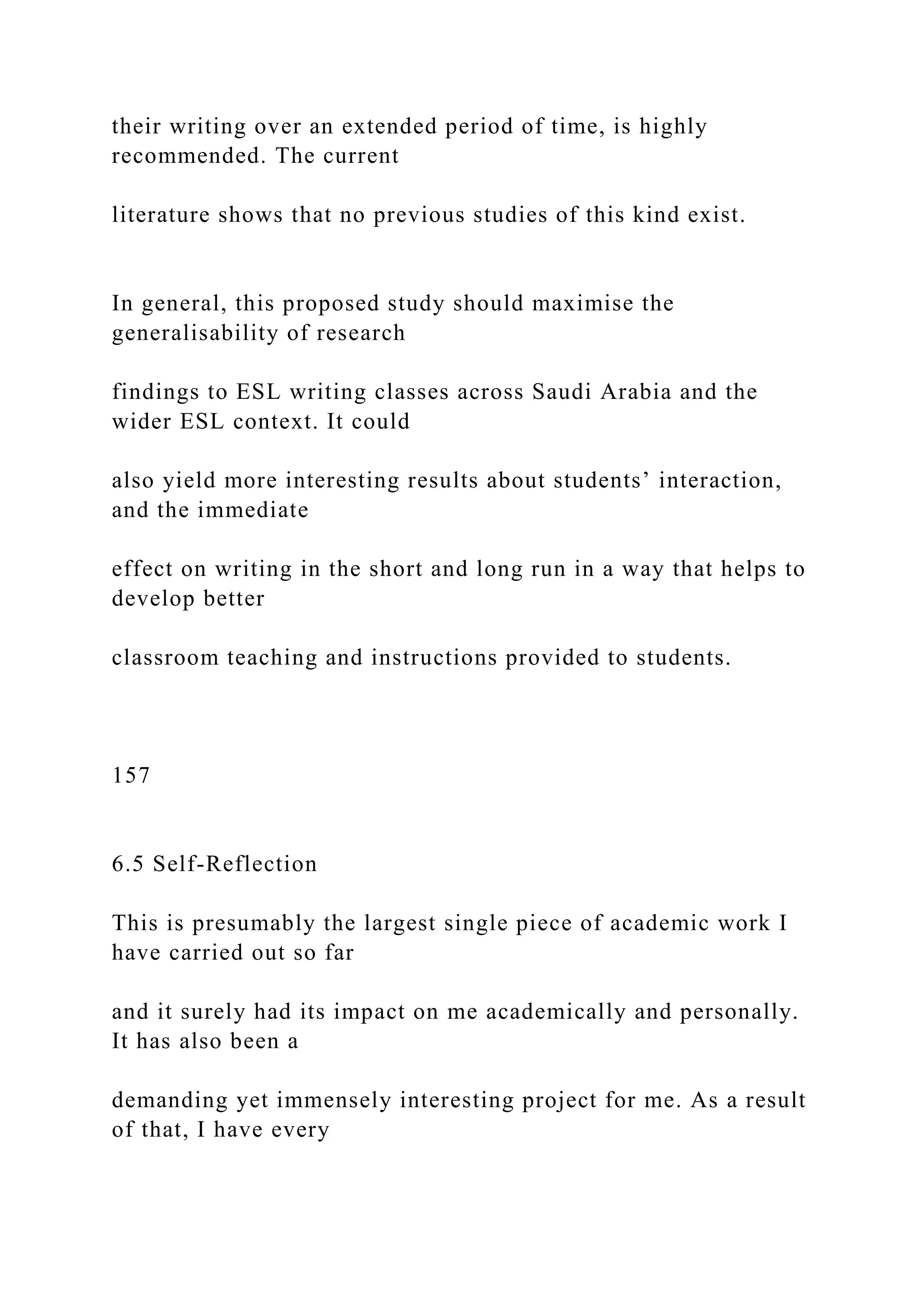 their writing over an extended period of time, is highly
recommended. The current
literature shows that no previous studies of this kind exist.
In general, this proposed study should maximise the
generalisability of research
findings to ESL writing classes across Saudi Arabia and the
wider ESL context. It could
also yield more interesting results about students’ interaction,
and the immediate
effect on writing in the short and long run in a way that helps to
develop better
classroom teaching and instructions provided to students.
157
6.5 Self-Reflection
This is presumably the largest single piece of academic work I
have carried out so far
and it surely had its impact on me academically and personally.
It has also been a
demanding yet immensely interesting project for me. As a result
of that, I have every
 