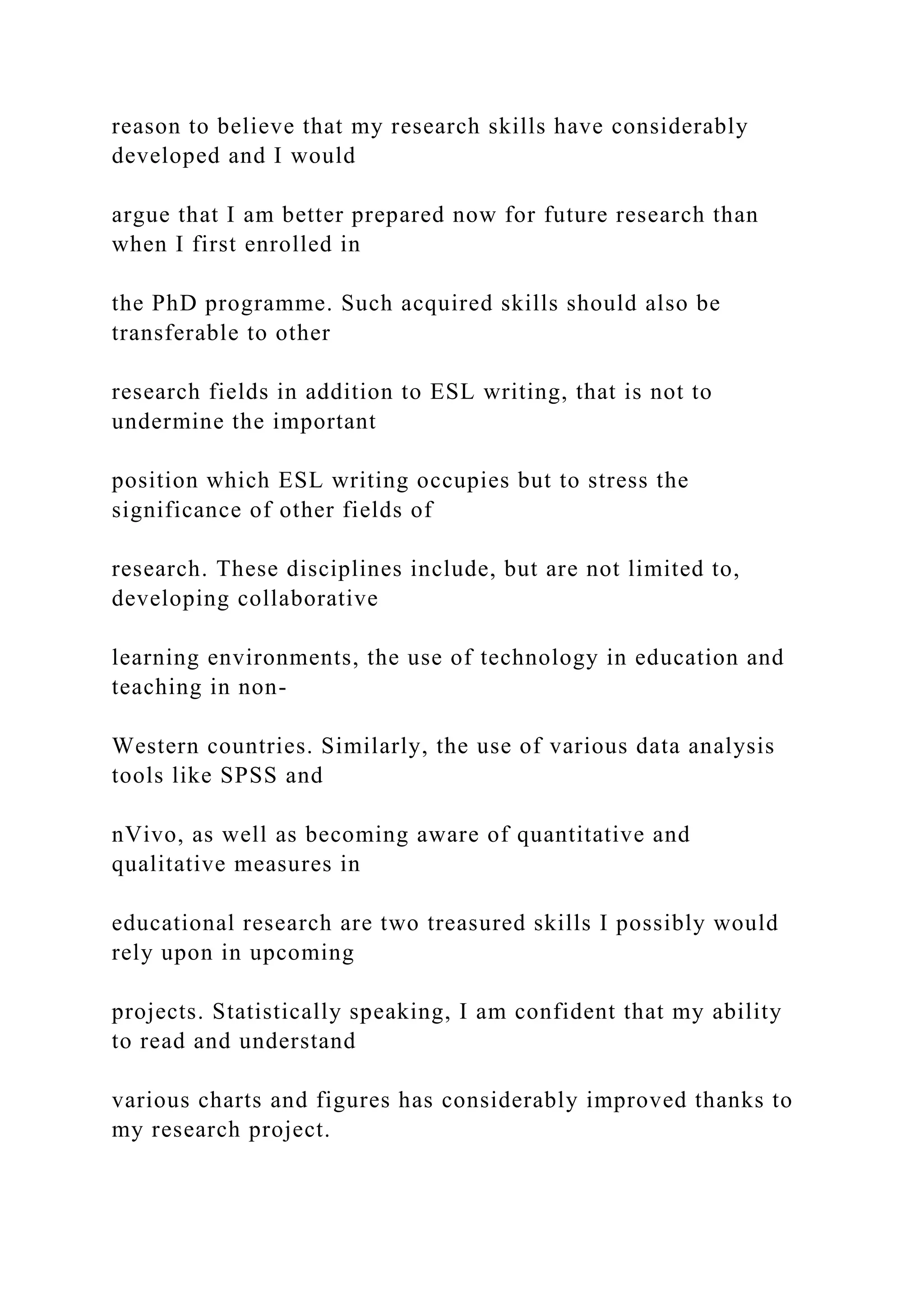 reason to believe that my research skills have considerably
developed and I would
argue that I am better prepared now for future research than
when I first enrolled in
the PhD programme. Such acquired skills should also be
transferable to other
research fields in addition to ESL writing, that is not to
undermine the important
position which ESL writing occupies but to stress the
significance of other fields of
research. These disciplines include, but are not limited to,
developing collaborative
learning environments, the use of technology in education and
teaching in non-
Western countries. Similarly, the use of various data analysis
tools like SPSS and
nVivo, as well as becoming aware of quantitative and
qualitative measures in
educational research are two treasured skills I possibly would
rely upon in upcoming
projects. Statistically speaking, I am confident that my ability
to read and understand
various charts and figures has considerably improved thanks to
my research project.
 