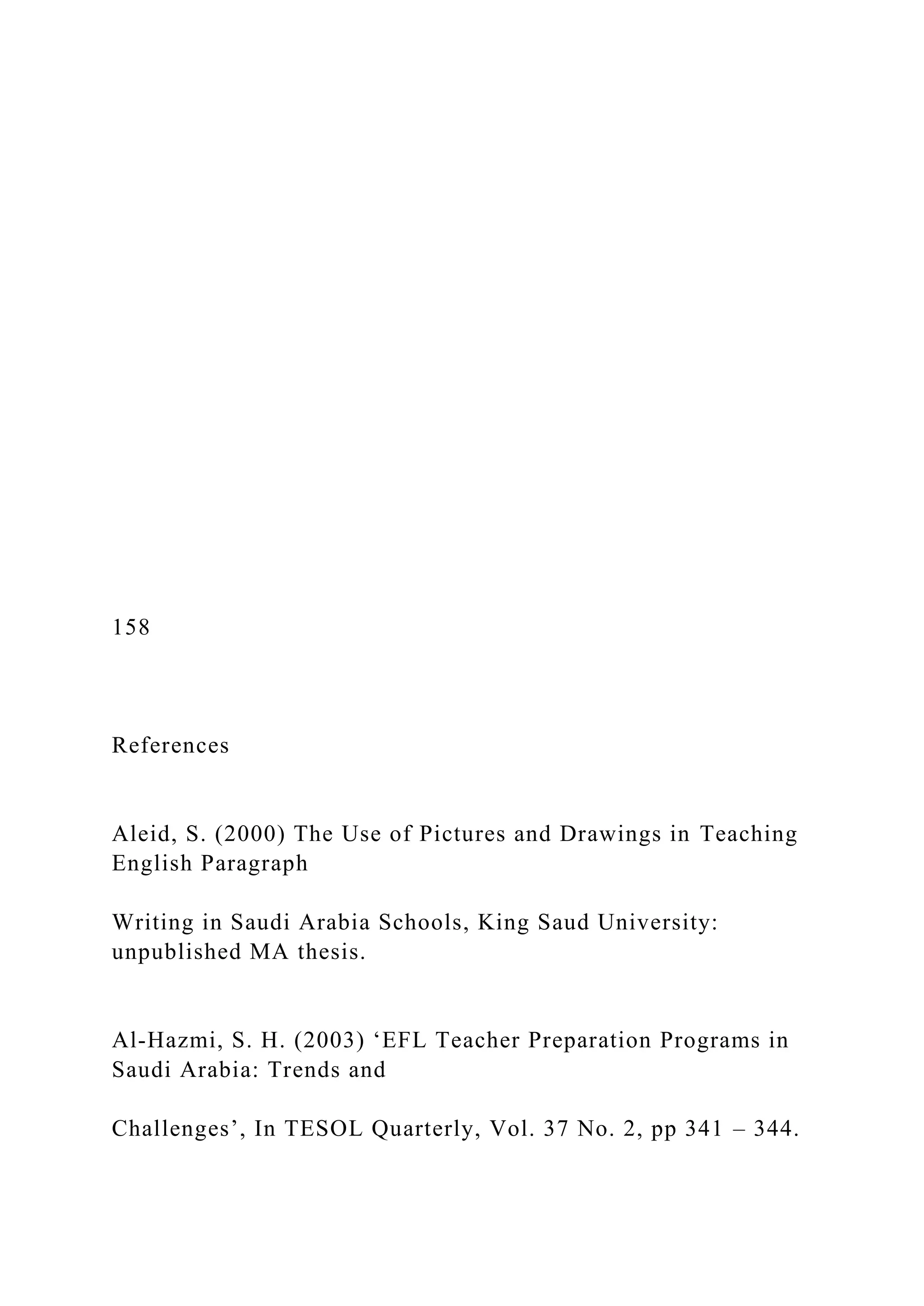 158
References
Aleid, S. (2000) The Use of Pictures and Drawings in Teaching
English Paragraph
Writing in Saudi Arabia Schools, King Saud University:
unpublished MA thesis.
Al-Hazmi, S. H. (2003) ‘EFL Teacher Preparation Programs in
Saudi Arabia: Trends and
Challenges’, In TESOL Quarterly, Vol. 37 No. 2, pp 341 – 344.
 