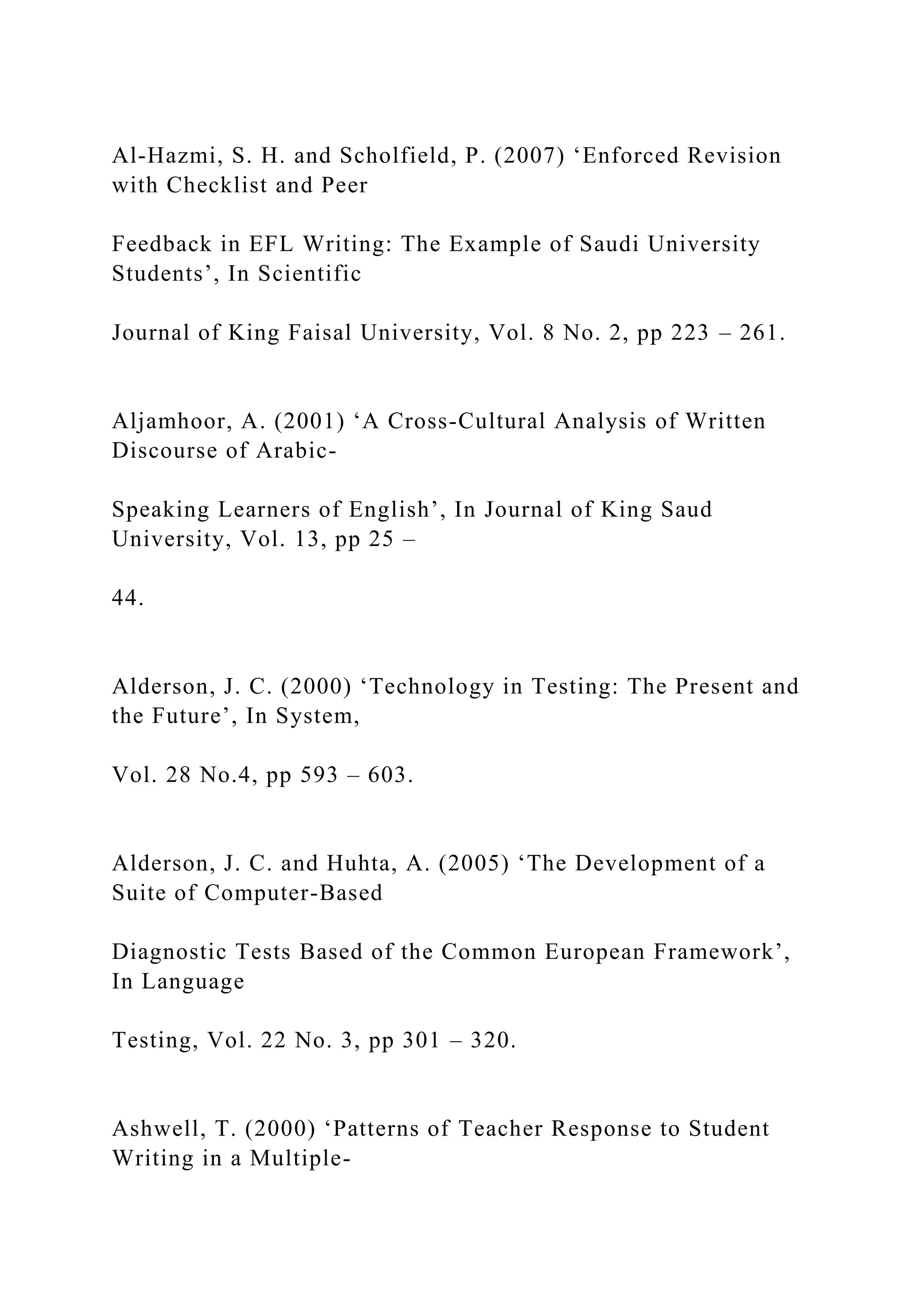 Al-Hazmi, S. H. and Scholfield, P. (2007) ‘Enforced Revision
with Checklist and Peer
Feedback in EFL Writing: The Example of Saudi University
Students’, In Scientific
Journal of King Faisal University, Vol. 8 No. 2, pp 223 – 261.
Aljamhoor, A. (2001) ‘A Cross-Cultural Analysis of Written
Discourse of Arabic-
Speaking Learners of English’, In Journal of King Saud
University, Vol. 13, pp 25 –
44.
Alderson, J. C. (2000) ‘Technology in Testing: The Present and
the Future’, In System,
Vol. 28 No.4, pp 593 – 603.
Alderson, J. C. and Huhta, A. (2005) ‘The Development of a
Suite of Computer-Based
Diagnostic Tests Based of the Common European Framework’,
In Language
Testing, Vol. 22 No. 3, pp 301 – 320.
Ashwell, T. (2000) ‘Patterns of Teacher Response to Student
Writing in a Multiple-
 