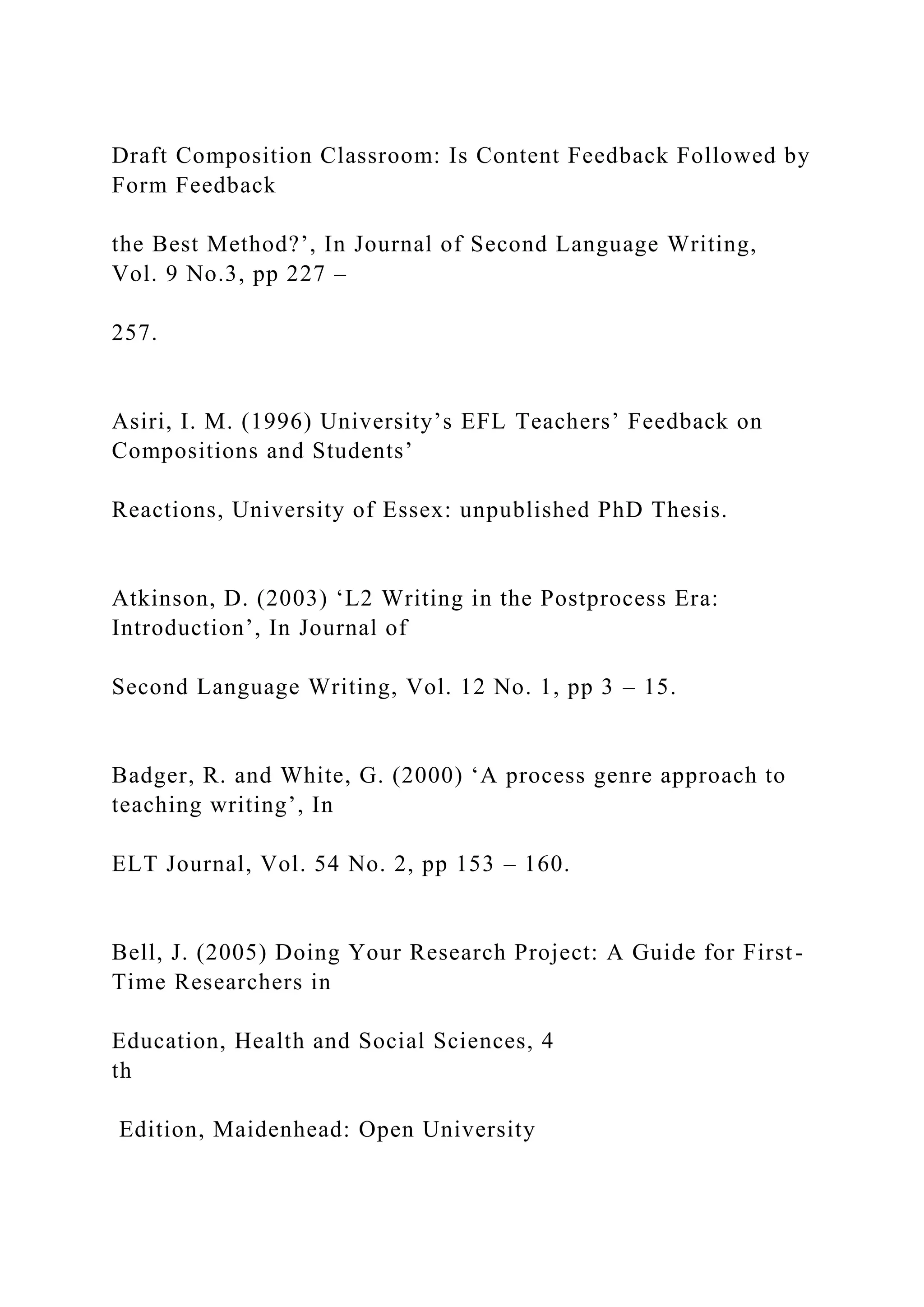 Draft Composition Classroom: Is Content Feedback Followed by
Form Feedback
the Best Method?’, In Journal of Second Language Writing,
Vol. 9 No.3, pp 227 –
257.
Asiri, I. M. (1996) University’s EFL Teachers’ Feedback on
Compositions and Students’
Reactions, University of Essex: unpublished PhD Thesis.
Atkinson, D. (2003) ‘L2 Writing in the Postprocess Era:
Introduction’, In Journal of
Second Language Writing, Vol. 12 No. 1, pp 3 – 15.
Badger, R. and White, G. (2000) ‘A process genre approach to
teaching writing’, In
ELT Journal, Vol. 54 No. 2, pp 153 – 160.
Bell, J. (2005) Doing Your Research Project: A Guide for First-
Time Researchers in
Education, Health and Social Sciences, 4
th
Edition, Maidenhead: Open University
 