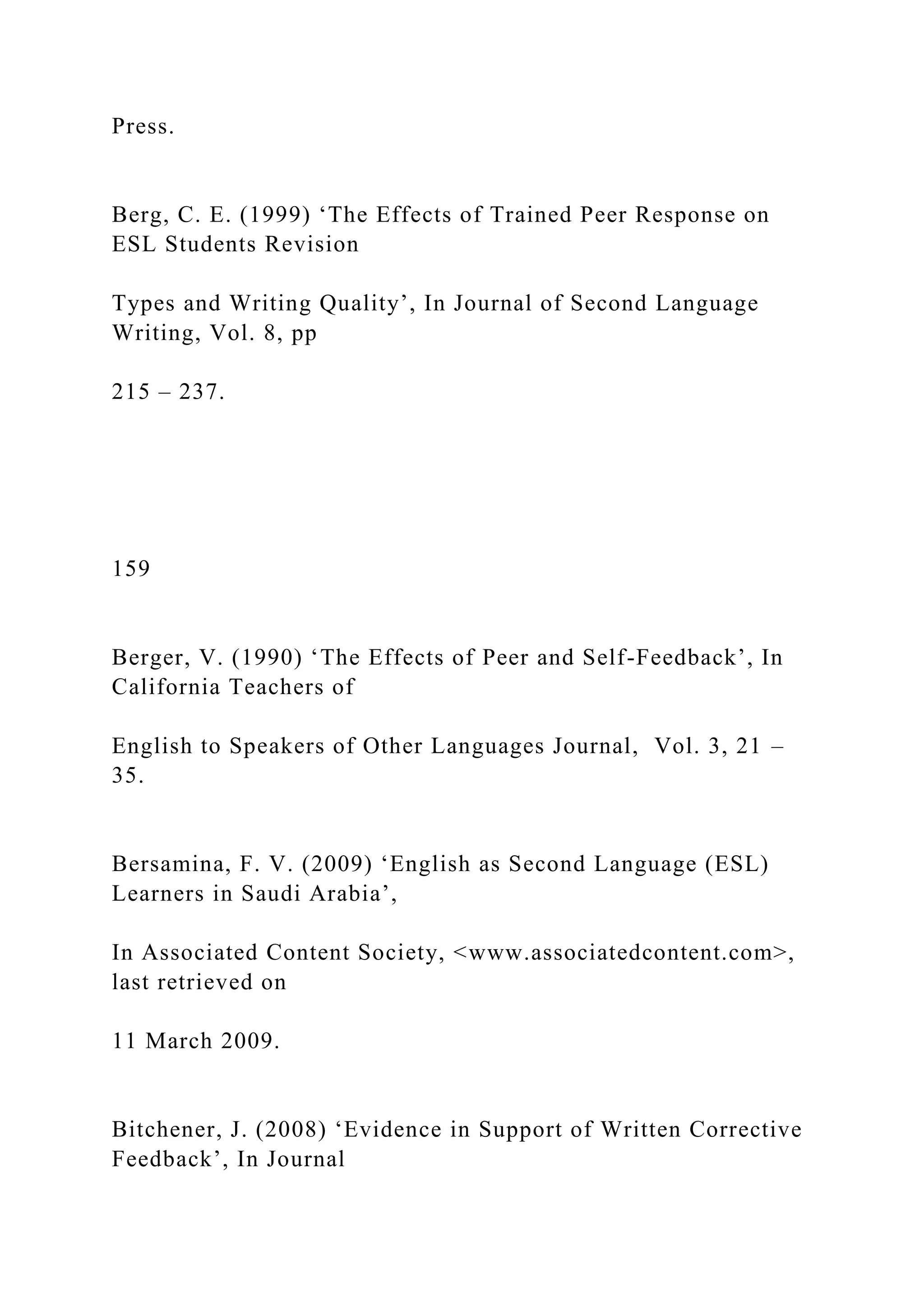 Press.
Berg, C. E. (1999) ‘The Effects of Trained Peer Response on
ESL Students Revision
Types and Writing Quality’, In Journal of Second Language
Writing, Vol. 8, pp
215 – 237.
159
Berger, V. (1990) ‘The Effects of Peer and Self-Feedback’, In
California Teachers of
English to Speakers of Other Languages Journal, Vol. 3, 21 –
35.
Bersamina, F. V. (2009) ‘English as Second Language (ESL)
Learners in Saudi Arabia’,
In Associated Content Society, <www.associatedcontent.com>,
last retrieved on
11 March 2009.
Bitchener, J. (2008) ‘Evidence in Support of Written Corrective
Feedback’, In Journal
 