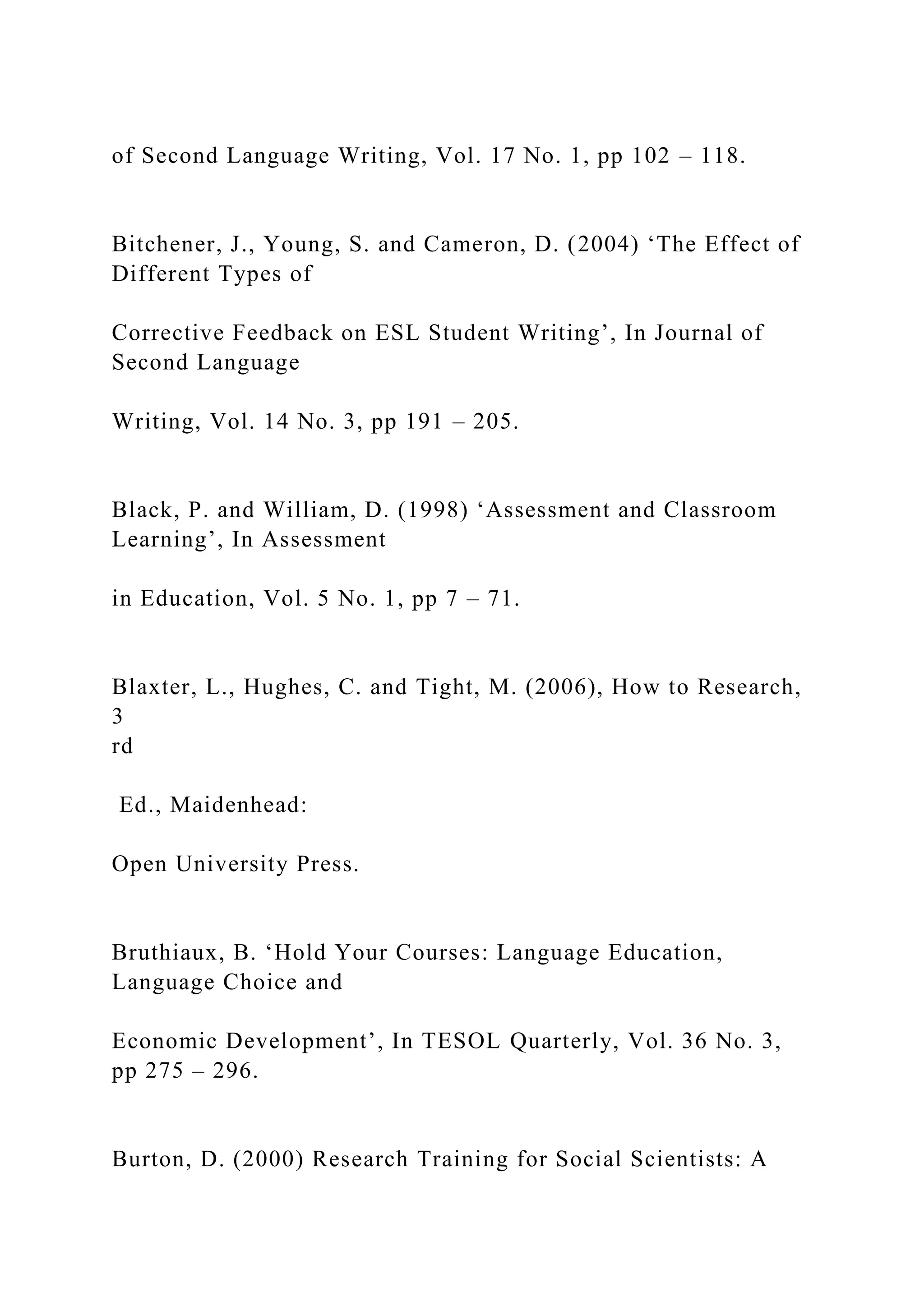 of Second Language Writing, Vol. 17 No. 1, pp 102 – 118.
Bitchener, J., Young, S. and Cameron, D. (2004) ‘The Effect of
Different Types of
Corrective Feedback on ESL Student Writing’, In Journal of
Second Language
Writing, Vol. 14 No. 3, pp 191 – 205.
Black, P. and William, D. (1998) ‘Assessment and Classroom
Learning’, In Assessment
in Education, Vol. 5 No. 1, pp 7 – 71.
Blaxter, L., Hughes, C. and Tight, M. (2006), How to Research,
3
rd
Ed., Maidenhead:
Open University Press.
Bruthiaux, B. ‘Hold Your Courses: Language Education,
Language Choice and
Economic Development’, In TESOL Quarterly, Vol. 36 No. 3,
pp 275 – 296.
Burton, D. (2000) Research Training for Social Scientists: A
 