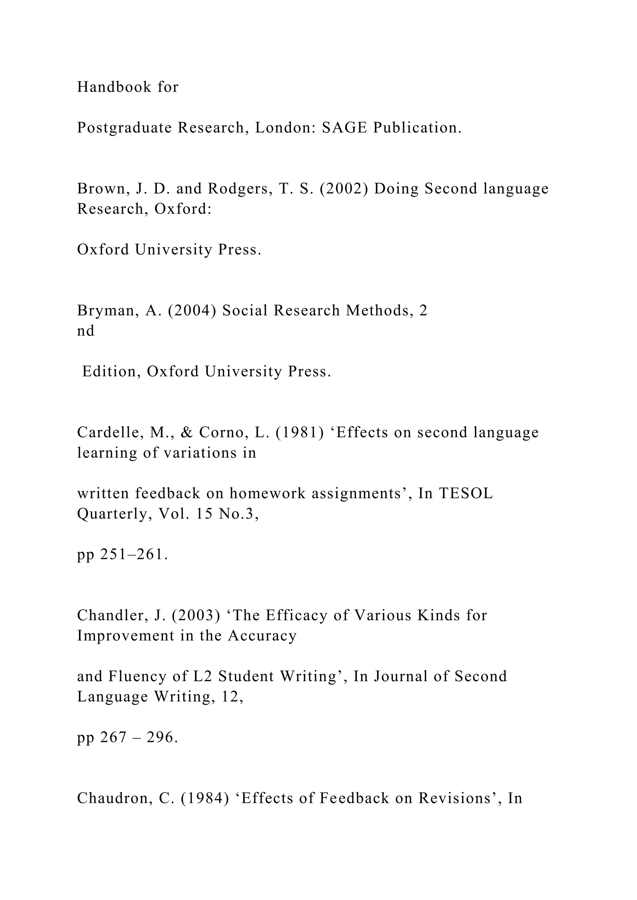 Handbook for
Postgraduate Research, London: SAGE Publication.
Brown, J. D. and Rodgers, T. S. (2002) Doing Second language
Research, Oxford:
Oxford University Press.
Bryman, A. (2004) Social Research Methods, 2
nd
Edition, Oxford University Press.
Cardelle, M., & Corno, L. (1981) ‘Effects on second language
learning of variations in
written feedback on homework assignments’, In TESOL
Quarterly, Vol. 15 No.3,
pp 251–261.
Chandler, J. (2003) ‘The Efficacy of Various Kinds for
Improvement in the Accuracy
and Fluency of L2 Student Writing’, In Journal of Second
Language Writing, 12,
pp 267 – 296.
Chaudron, C. (1984) ‘Effects of Feedback on Revisions’, In
 