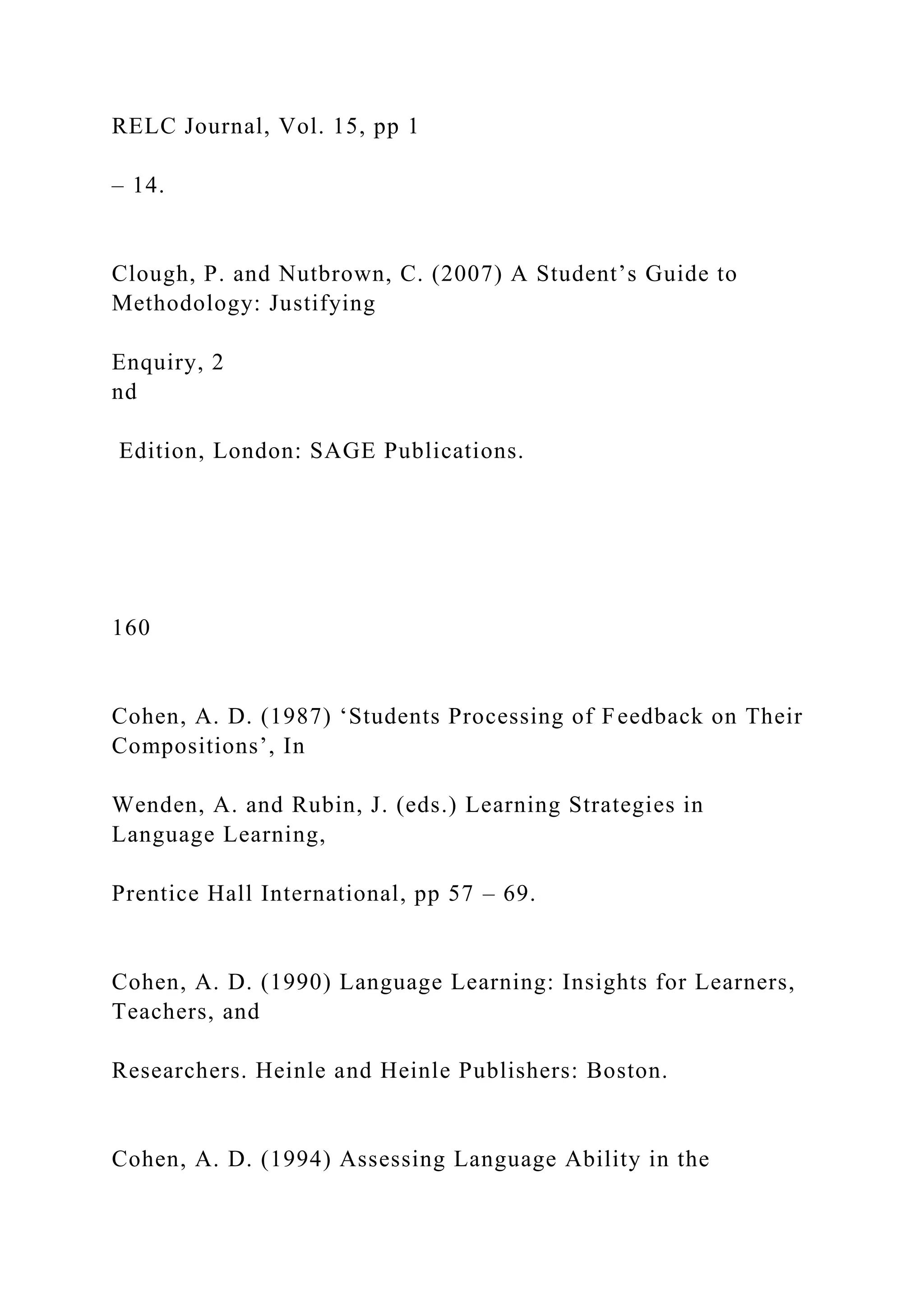 RELC Journal, Vol. 15, pp 1
– 14.
Clough, P. and Nutbrown, C. (2007) A Student’s Guide to
Methodology: Justifying
Enquiry, 2
nd
Edition, London: SAGE Publications.
160
Cohen, A. D. (1987) ‘Students Processing of Feedback on Their
Compositions’, In
Wenden, A. and Rubin, J. (eds.) Learning Strategies in
Language Learning,
Prentice Hall International, pp 57 – 69.
Cohen, A. D. (1990) Language Learning: Insights for Learners,
Teachers, and
Researchers. Heinle and Heinle Publishers: Boston.
Cohen, A. D. (1994) Assessing Language Ability in the
 