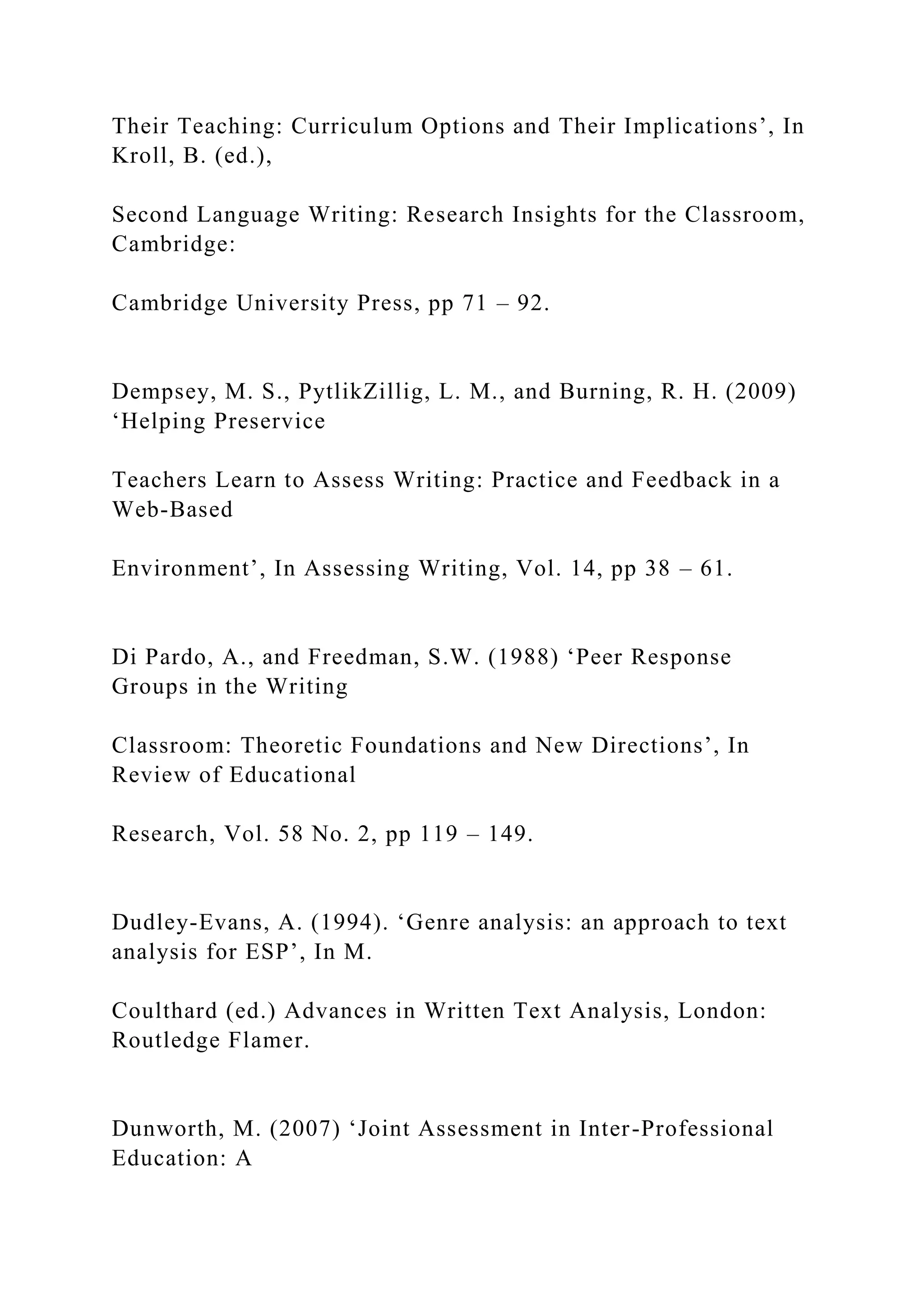 Their Teaching: Curriculum Options and Their Implications’, In
Kroll, B. (ed.),
Second Language Writing: Research Insights for the Classroom,
Cambridge:
Cambridge University Press, pp 71 – 92.
Dempsey, M. S., PytlikZillig, L. M., and Burning, R. H. (2009)
‘Helping Preservice
Teachers Learn to Assess Writing: Practice and Feedback in a
Web-Based
Environment’, In Assessing Writing, Vol. 14, pp 38 – 61.
Di Pardo, A., and Freedman, S.W. (1988) ‘Peer Response
Groups in the Writing
Classroom: Theoretic Foundations and New Directions’, In
Review of Educational
Research, Vol. 58 No. 2, pp 119 – 149.
Dudley-Evans, A. (1994). ‘Genre analysis: an approach to text
analysis for ESP’, In M.
Coulthard (ed.) Advances in Written Text Analysis, London:
Routledge Flamer.
Dunworth, M. (2007) ‘Joint Assessment in Inter-Professional
Education: A
 