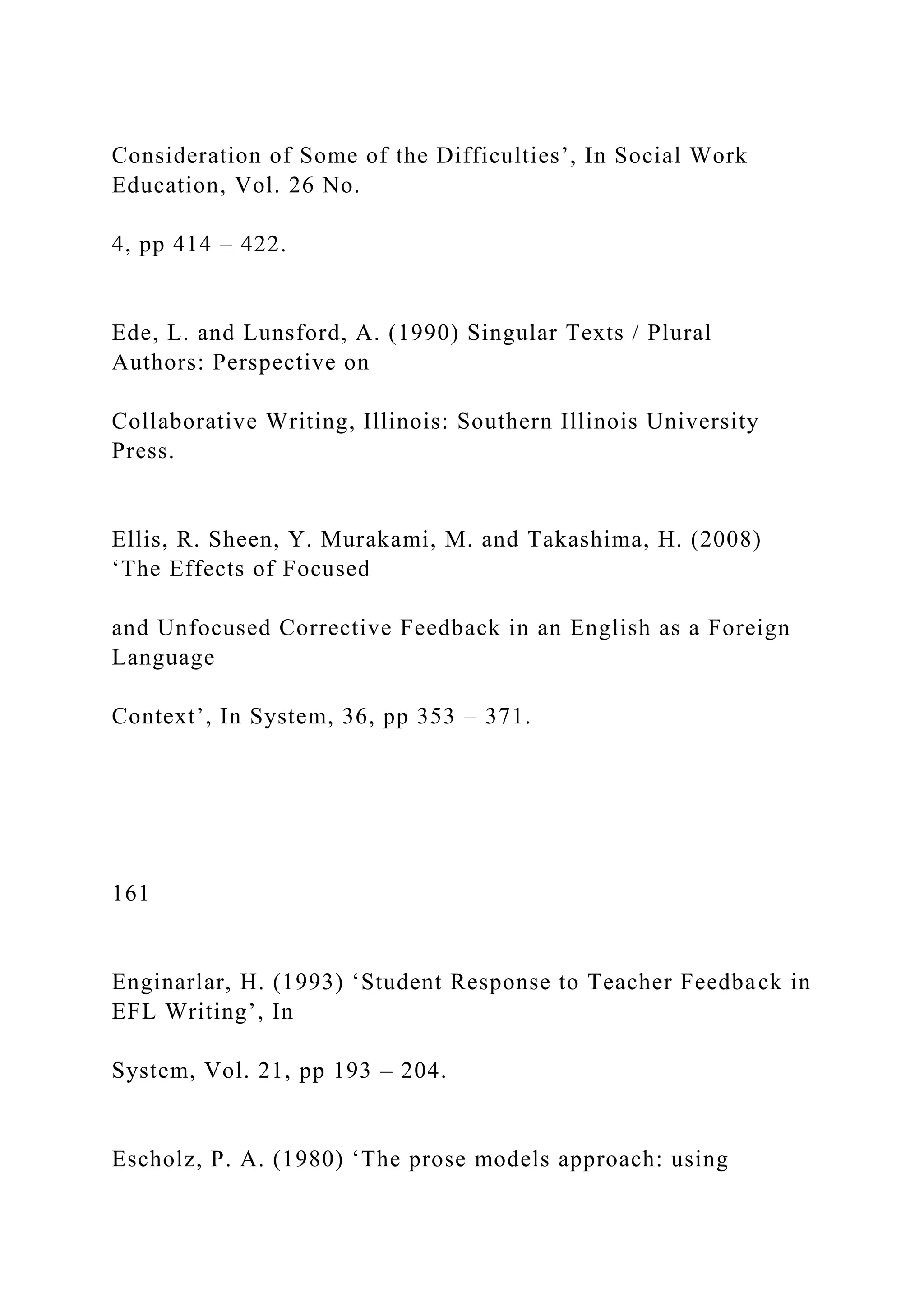 Consideration of Some of the Difficulties’, In Social Work
Education, Vol. 26 No.
4, pp 414 – 422.
Ede, L. and Lunsford, A. (1990) Singular Texts / Plural
Authors: Perspective on
Collaborative Writing, Illinois: Southern Illinois University
Press.
Ellis, R. Sheen, Y. Murakami, M. and Takashima, H. (2008)
‘The Effects of Focused
and Unfocused Corrective Feedback in an English as a Foreign
Language
Context’, In System, 36, pp 353 – 371.
161
Enginarlar, H. (1993) ‘Student Response to Teacher Feedback in
EFL Writing’, In
System, Vol. 21, pp 193 – 204.
Escholz, P. A. (1980) ‘The prose models approach: using
 