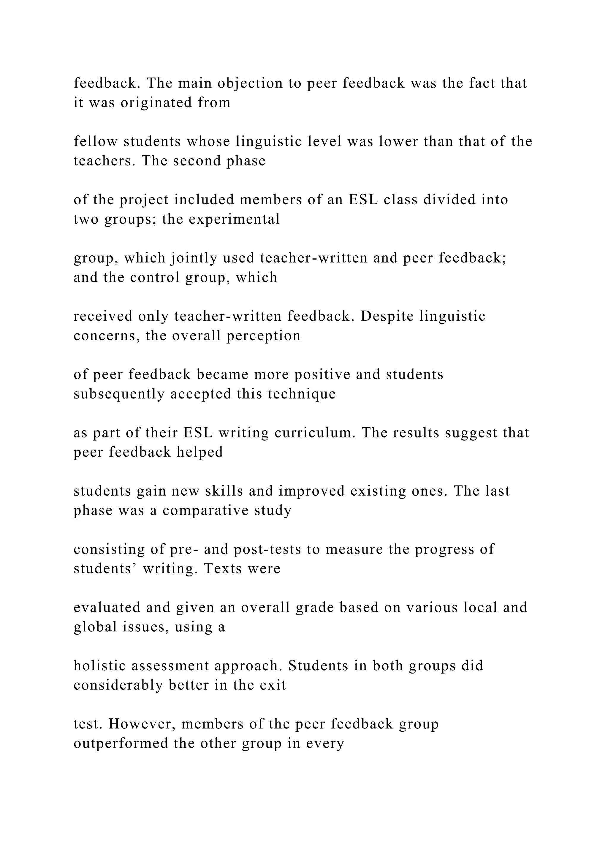 feedback. The main objection to peer feedback was the fact that
it was originated from
fellow students whose linguistic level was lower than that of the
teachers. The second phase
of the project included members of an ESL class divided into
two groups; the experimental
group, which jointly used teacher-written and peer feedback;
and the control group, which
received only teacher-written feedback. Despite linguistic
concerns, the overall perception
of peer feedback became more positive and students
subsequently accepted this technique
as part of their ESL writing curriculum. The results suggest that
peer feedback helped
students gain new skills and improved existing ones. The last
phase was a comparative study
consisting of pre- and post-tests to measure the progress of
students’ writing. Texts were
evaluated and given an overall grade based on various local and
global issues, using a
holistic assessment approach. Students in both groups did
considerably better in the exit
test. However, members of the peer feedback group
outperformed the other group in every
 