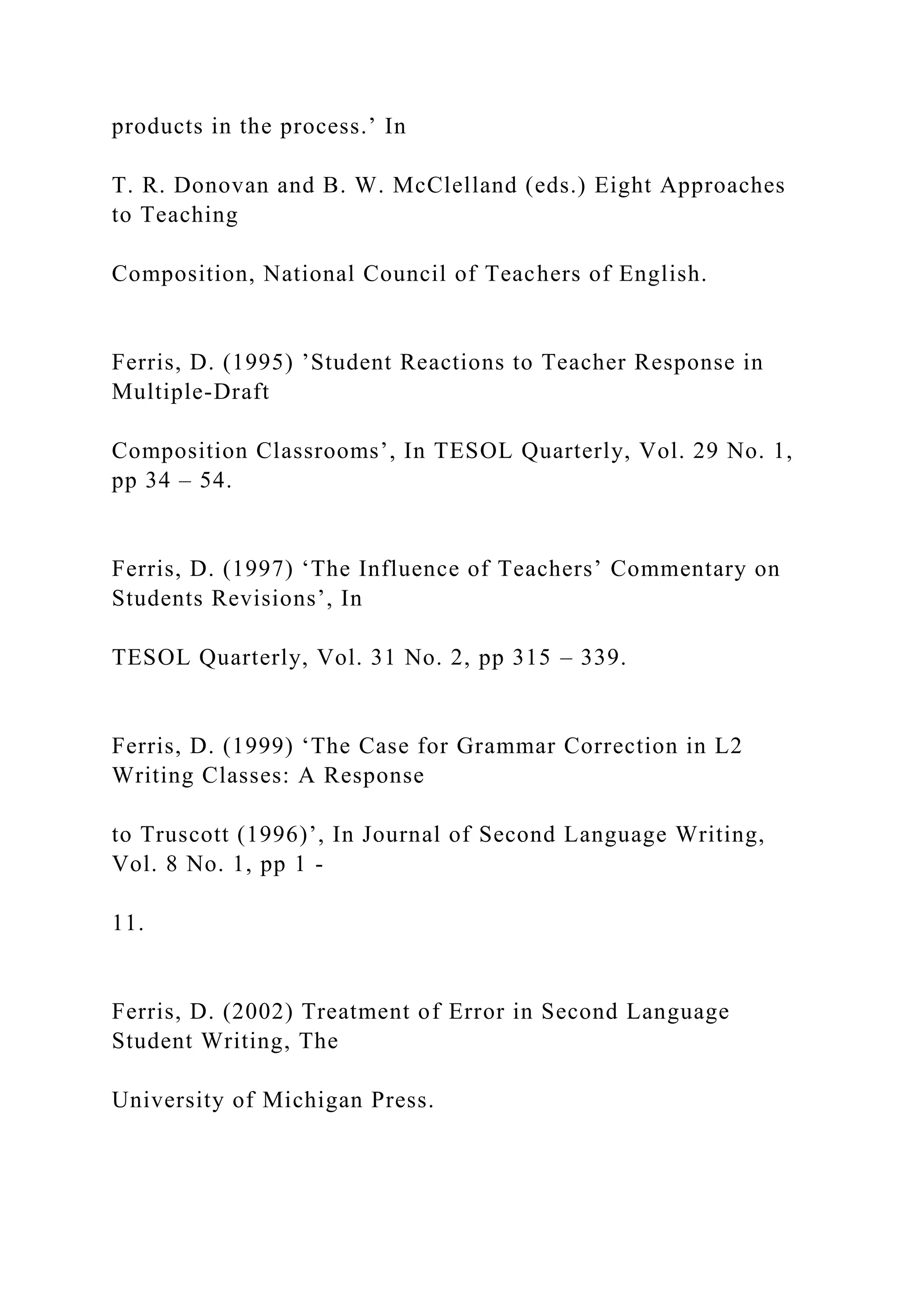 products in the process.’ In
T. R. Donovan and B. W. McClelland (eds.) Eight Approaches
to Teaching
Composition, National Council of Teachers of English.
Ferris, D. (1995) ’Student Reactions to Teacher Response in
Multiple-Draft
Composition Classrooms’, In TESOL Quarterly, Vol. 29 No. 1,
pp 34 – 54.
Ferris, D. (1997) ‘The Influence of Teachers’ Commentary on
Students Revisions’, In
TESOL Quarterly, Vol. 31 No. 2, pp 315 – 339.
Ferris, D. (1999) ‘The Case for Grammar Correction in L2
Writing Classes: A Response
to Truscott (1996)’, In Journal of Second Language Writing,
Vol. 8 No. 1, pp 1 -
11.
Ferris, D. (2002) Treatment of Error in Second Language
Student Writing, The
University of Michigan Press.
 