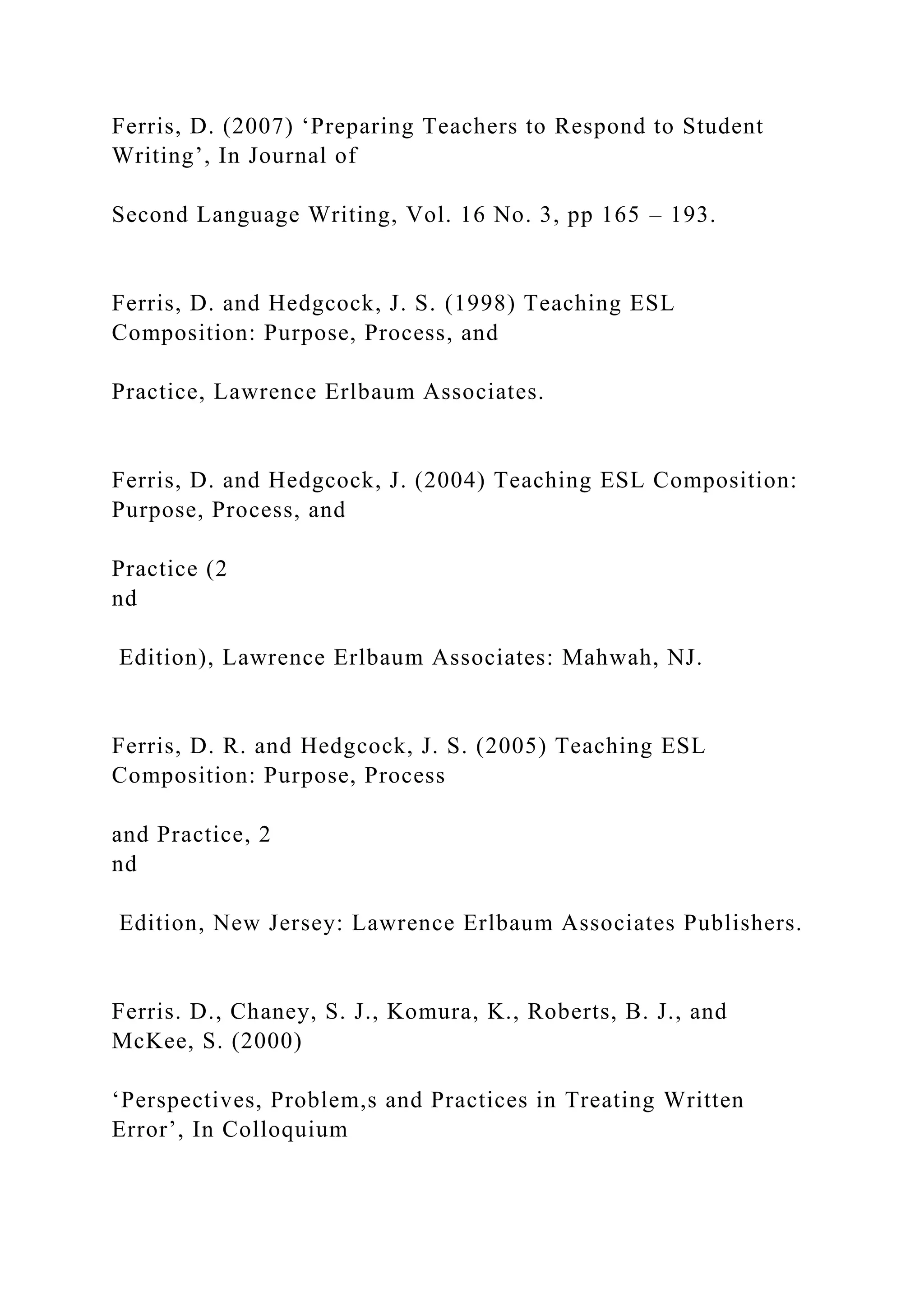 Ferris, D. (2007) ‘Preparing Teachers to Respond to Student
Writing’, In Journal of
Second Language Writing, Vol. 16 No. 3, pp 165 – 193.
Ferris, D. and Hedgcock, J. S. (1998) Teaching ESL
Composition: Purpose, Process, and
Practice, Lawrence Erlbaum Associates.
Ferris, D. and Hedgcock, J. (2004) Teaching ESL Composition:
Purpose, Process, and
Practice (2
nd
Edition), Lawrence Erlbaum Associates: Mahwah, NJ.
Ferris, D. R. and Hedgcock, J. S. (2005) Teaching ESL
Composition: Purpose, Process
and Practice, 2
nd
Edition, New Jersey: Lawrence Erlbaum Associates Publishers.
Ferris. D., Chaney, S. J., Komura, K., Roberts, B. J., and
McKee, S. (2000)
‘Perspectives, Problem,s and Practices in Treating Written
Error’, In Colloquium
 