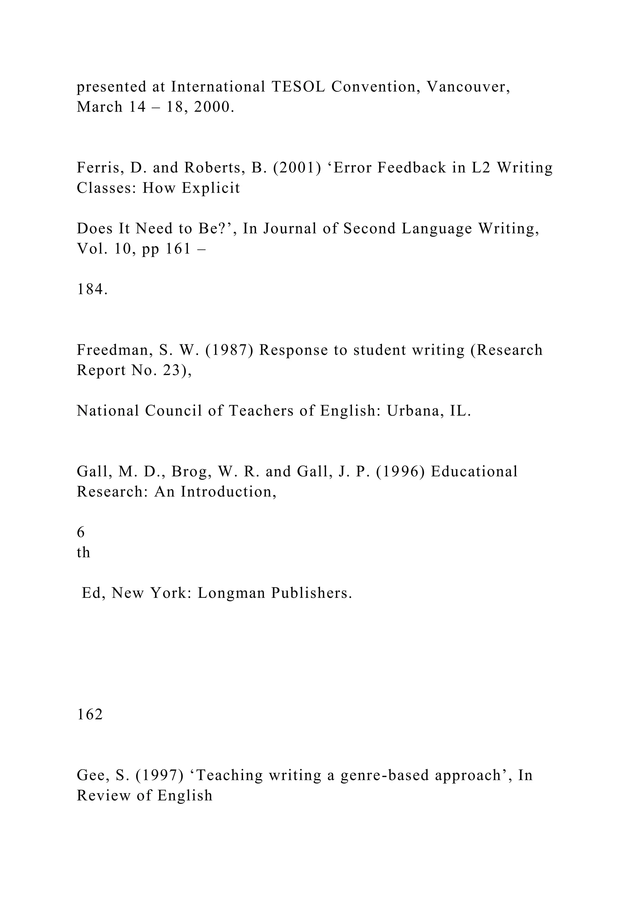 presented at International TESOL Convention, Vancouver,
March 14 – 18, 2000.
Ferris, D. and Roberts, B. (2001) ‘Error Feedback in L2 Writing
Classes: How Explicit
Does It Need to Be?’, In Journal of Second Language Writing,
Vol. 10, pp 161 –
184.
Freedman, S. W. (1987) Response to student writing (Research
Report No. 23),
National Council of Teachers of English: Urbana, IL.
Gall, M. D., Brog, W. R. and Gall, J. P. (1996) Educational
Research: An Introduction,
6
th
Ed, New York: Longman Publishers.
162
Gee, S. (1997) ‘Teaching writing a genre-based approach’, In
Review of English
 