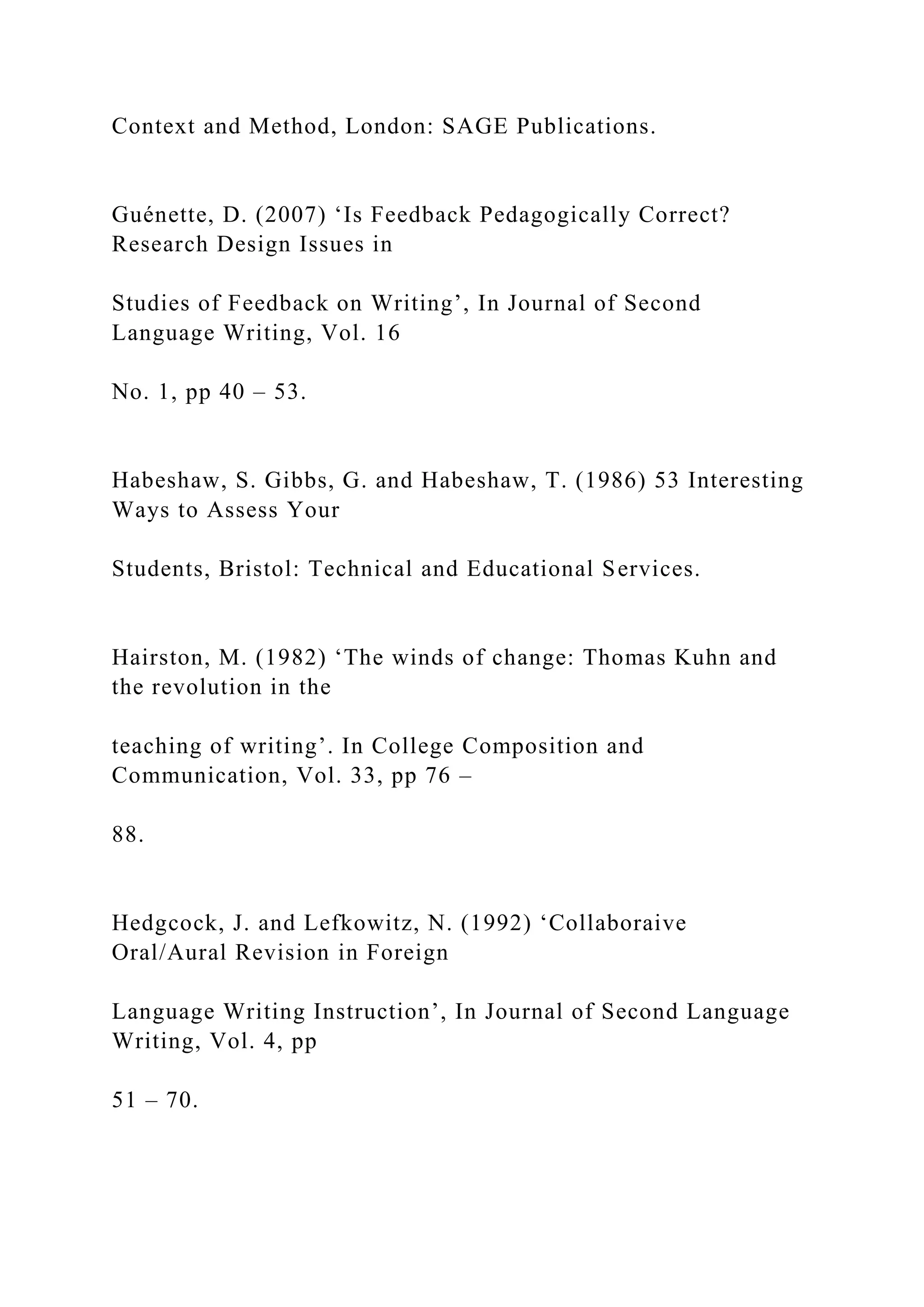 Context and Method, London: SAGE Publications.
Guénette, D. (2007) ‘Is Feedback Pedagogically Correct?
Research Design Issues in
Studies of Feedback on Writing’, In Journal of Second
Language Writing, Vol. 16
No. 1, pp 40 – 53.
Habeshaw, S. Gibbs, G. and Habeshaw, T. (1986) 53 Interesting
Ways to Assess Your
Students, Bristol: Technical and Educational Services.
Hairston, M. (1982) ‘The winds of change: Thomas Kuhn and
the revolution in the
teaching of writing’. In College Composition and
Communication, Vol. 33, pp 76 –
88.
Hedgcock, J. and Lefkowitz, N. (1992) ‘Collaboraive
Oral/Aural Revision in Foreign
Language Writing Instruction’, In Journal of Second Language
Writing, Vol. 4, pp
51 – 70.
 