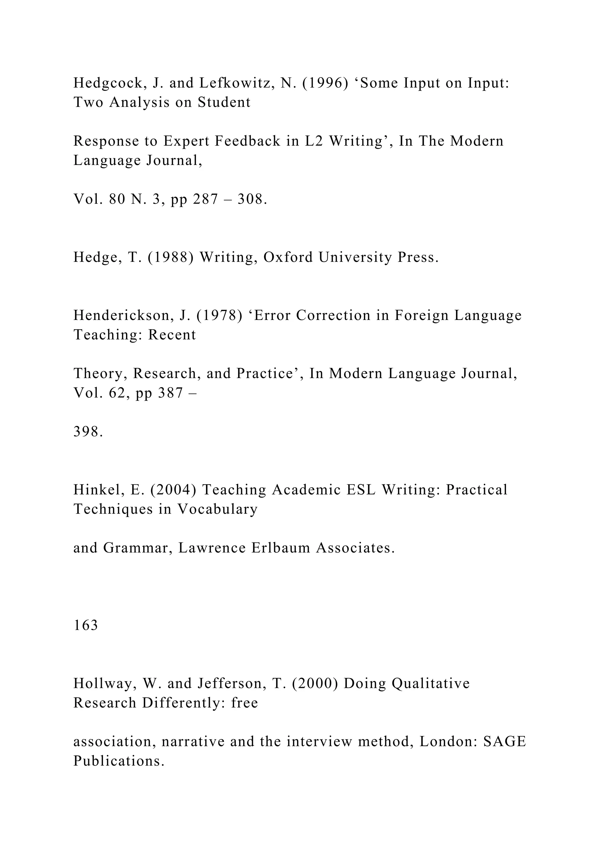 Hedgcock, J. and Lefkowitz, N. (1996) ‘Some Input on Input:
Two Analysis on Student
Response to Expert Feedback in L2 Writing’, In The Modern
Language Journal,
Vol. 80 N. 3, pp 287 – 308.
Hedge, T. (1988) Writing, Oxford University Press.
Henderickson, J. (1978) ‘Error Correction in Foreign Language
Teaching: Recent
Theory, Research, and Practice’, In Modern Language Journal,
Vol. 62, pp 387 –
398.
Hinkel, E. (2004) Teaching Academic ESL Writing: Practical
Techniques in Vocabulary
and Grammar, Lawrence Erlbaum Associates.
163
Hollway, W. and Jefferson, T. (2000) Doing Qualitative
Research Differently: free
association, narrative and the interview method, London: SAGE
Publications.
 