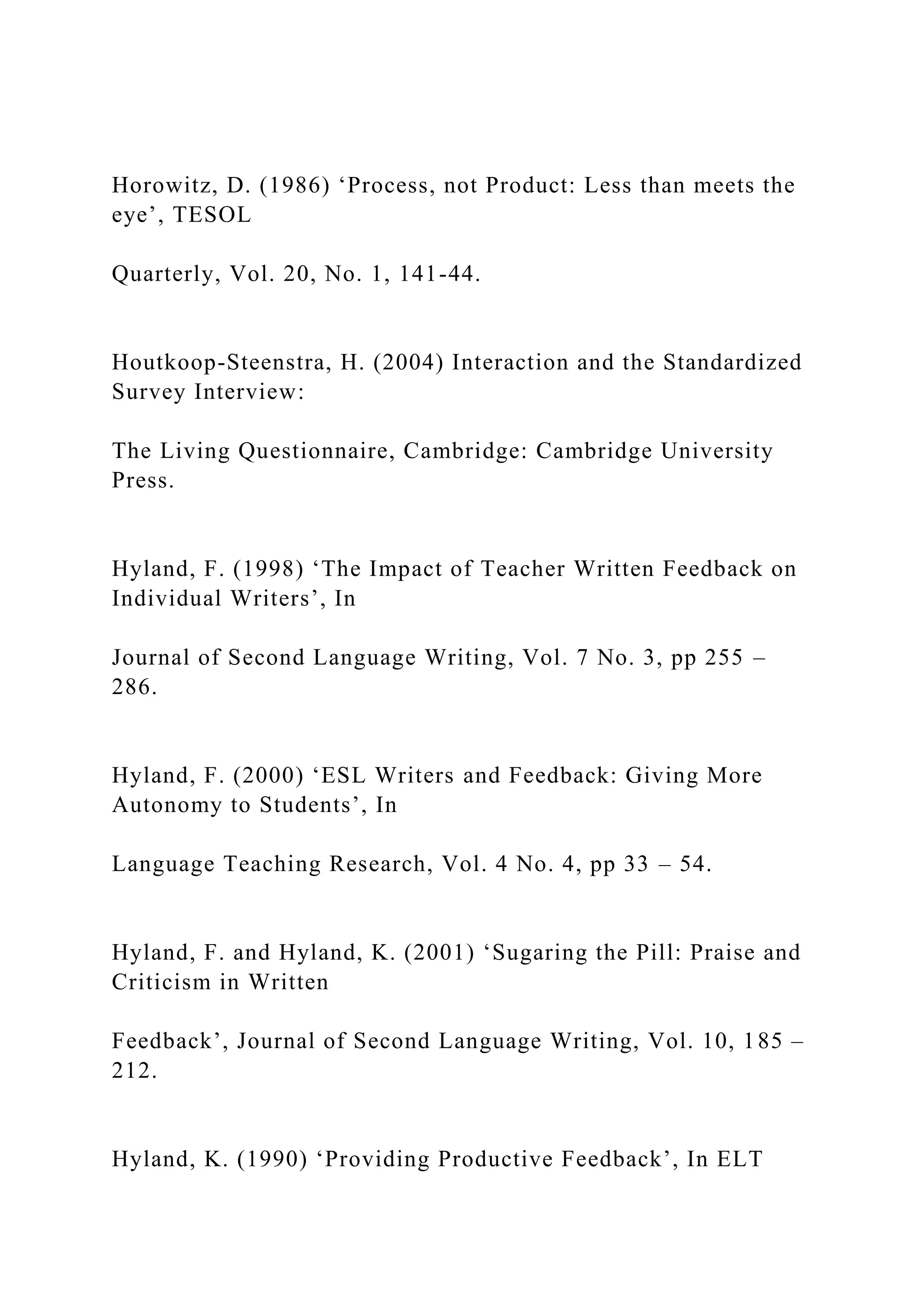 Horowitz, D. (1986) ‘Process, not Product: Less than meets the
eye’, TESOL
Quarterly, Vol. 20, No. 1, 141-44.
Houtkoop-Steenstra, H. (2004) Interaction and the Standardized
Survey Interview:
The Living Questionnaire, Cambridge: Cambridge University
Press.
Hyland, F. (1998) ‘The Impact of Teacher Written Feedback on
Individual Writers’, In
Journal of Second Language Writing, Vol. 7 No. 3, pp 255 –
286.
Hyland, F. (2000) ‘ESL Writers and Feedback: Giving More
Autonomy to Students’, In
Language Teaching Research, Vol. 4 No. 4, pp 33 – 54.
Hyland, F. and Hyland, K. (2001) ‘Sugaring the Pill: Praise and
Criticism in Written
Feedback’, Journal of Second Language Writing, Vol. 10, 185 –
212.
Hyland, K. (1990) ‘Providing Productive Feedback’, In ELT
 