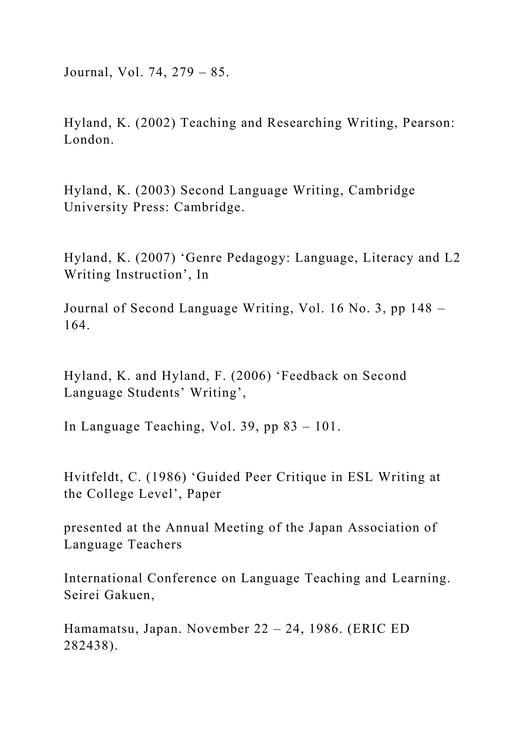 Journal, Vol. 74, 279 – 85.
Hyland, K. (2002) Teaching and Researching Writing, Pearson:
London.
Hyland, K. (2003) Second Language Writing, Cambridge
University Press: Cambridge.
Hyland, K. (2007) ‘Genre Pedagogy: Language, Literacy and L2
Writing Instruction’, In
Journal of Second Language Writing, Vol. 16 No. 3, pp 148 –
164.
Hyland, K. and Hyland, F. (2006) ‘Feedback on Second
Language Students’ Writing’,
In Language Teaching, Vol. 39, pp 83 – 101.
Hvitfeldt, C. (1986) ‘Guided Peer Critique in ESL Writing at
the College Level’, Paper
presented at the Annual Meeting of the Japan Association of
Language Teachers
International Conference on Language Teaching and Learning.
Seirei Gakuen,
Hamamatsu, Japan. November 22 – 24, 1986. (ERIC ED
282438).
 