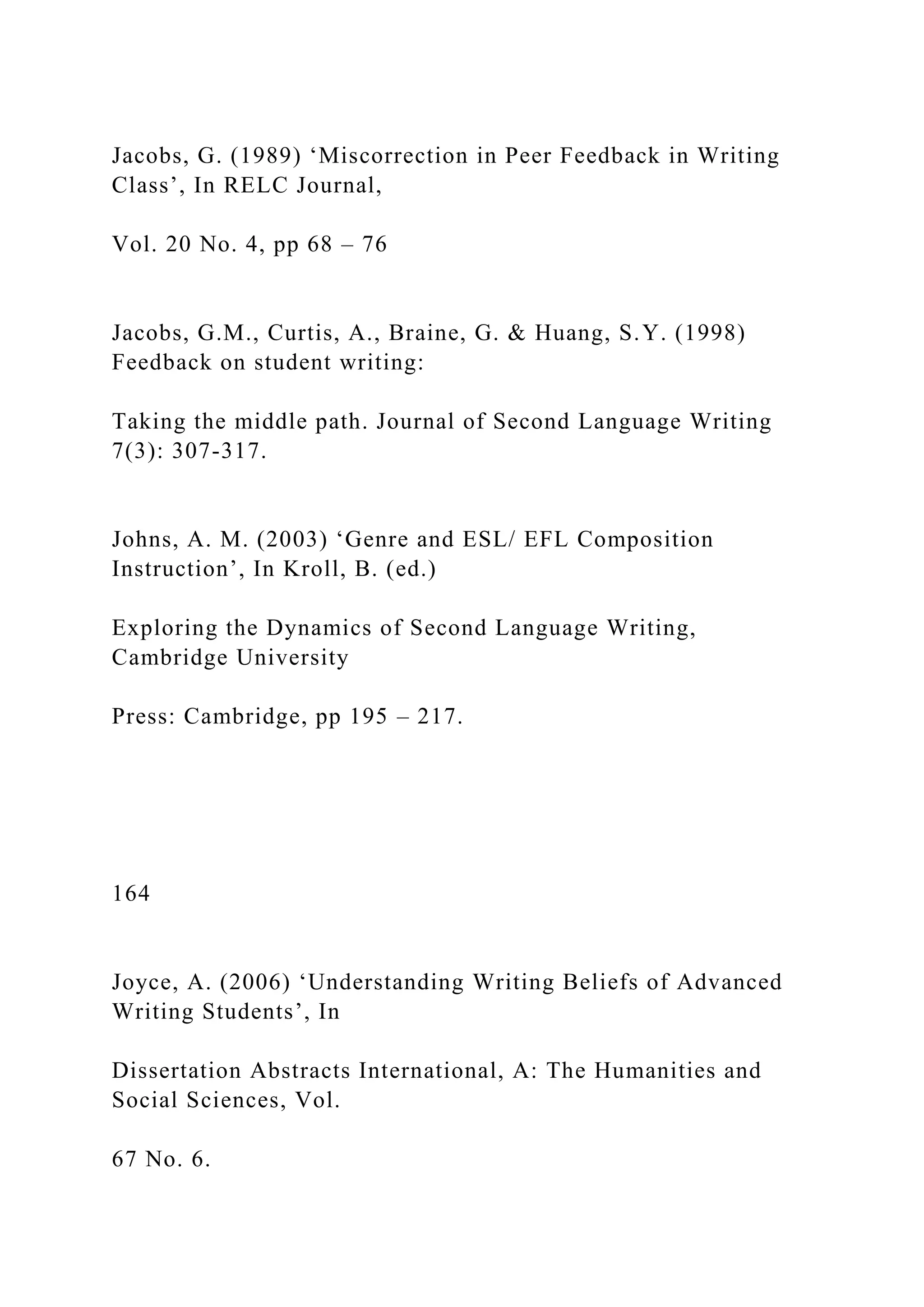 Jacobs, G. (1989) ‘Miscorrection in Peer Feedback in Writing
Class’, In RELC Journal,
Vol. 20 No. 4, pp 68 – 76
Jacobs, G.M., Curtis, A., Braine, G. & Huang, S.Y. (1998)
Feedback on student writing:
Taking the middle path. Journal of Second Language Writing
7(3): 307-317.
Johns, A. M. (2003) ‘Genre and ESL/ EFL Composition
Instruction’, In Kroll, B. (ed.)
Exploring the Dynamics of Second Language Writing,
Cambridge University
Press: Cambridge, pp 195 – 217.
164
Joyce, A. (2006) ‘Understanding Writing Beliefs of Advanced
Writing Students’, In
Dissertation Abstracts International, A: The Humanities and
Social Sciences, Vol.
67 No. 6.
 