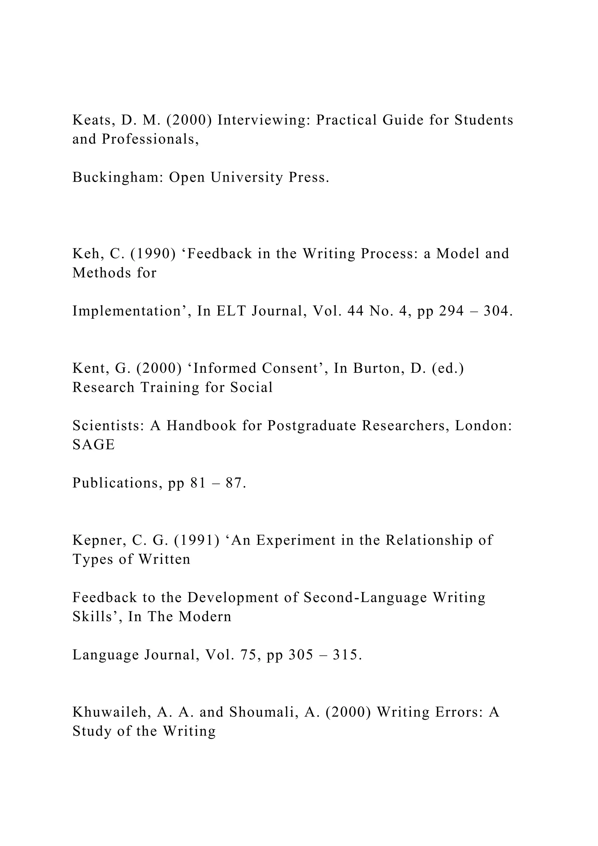 Keats, D. M. (2000) Interviewing: Practical Guide for Students
and Professionals,
Buckingham: Open University Press.
Keh, C. (1990) ‘Feedback in the Writing Process: a Model and
Methods for
Implementation’, In ELT Journal, Vol. 44 No. 4, pp 294 – 304.
Kent, G. (2000) ‘Informed Consent’, In Burton, D. (ed.)
Research Training for Social
Scientists: A Handbook for Postgraduate Researchers, London:
SAGE
Publications, pp 81 – 87.
Kepner, C. G. (1991) ‘An Experiment in the Relationship of
Types of Written
Feedback to the Development of Second-Language Writing
Skills’, In The Modern
Language Journal, Vol. 75, pp 305 – 315.
Khuwaileh, A. A. and Shoumali, A. (2000) Writing Errors: A
Study of the Writing
 