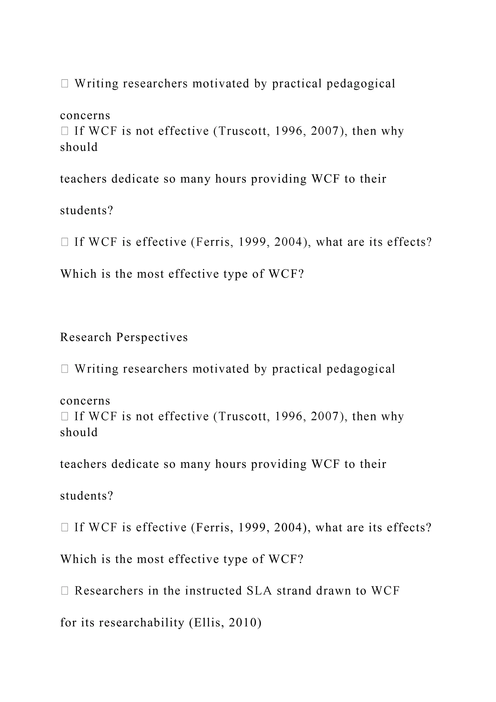 l
concerns
should
teachers dedicate so many hours providing WCF to their
students?
Which is the most effective type of WCF?
Research Perspectives
concerns
should
teachers dedicate so many hours providing WCF to their
students?
Ferris, 1999, 2004), what are its effects?
Which is the most effective type of WCF?
for its researchability (Ellis, 2010)
 