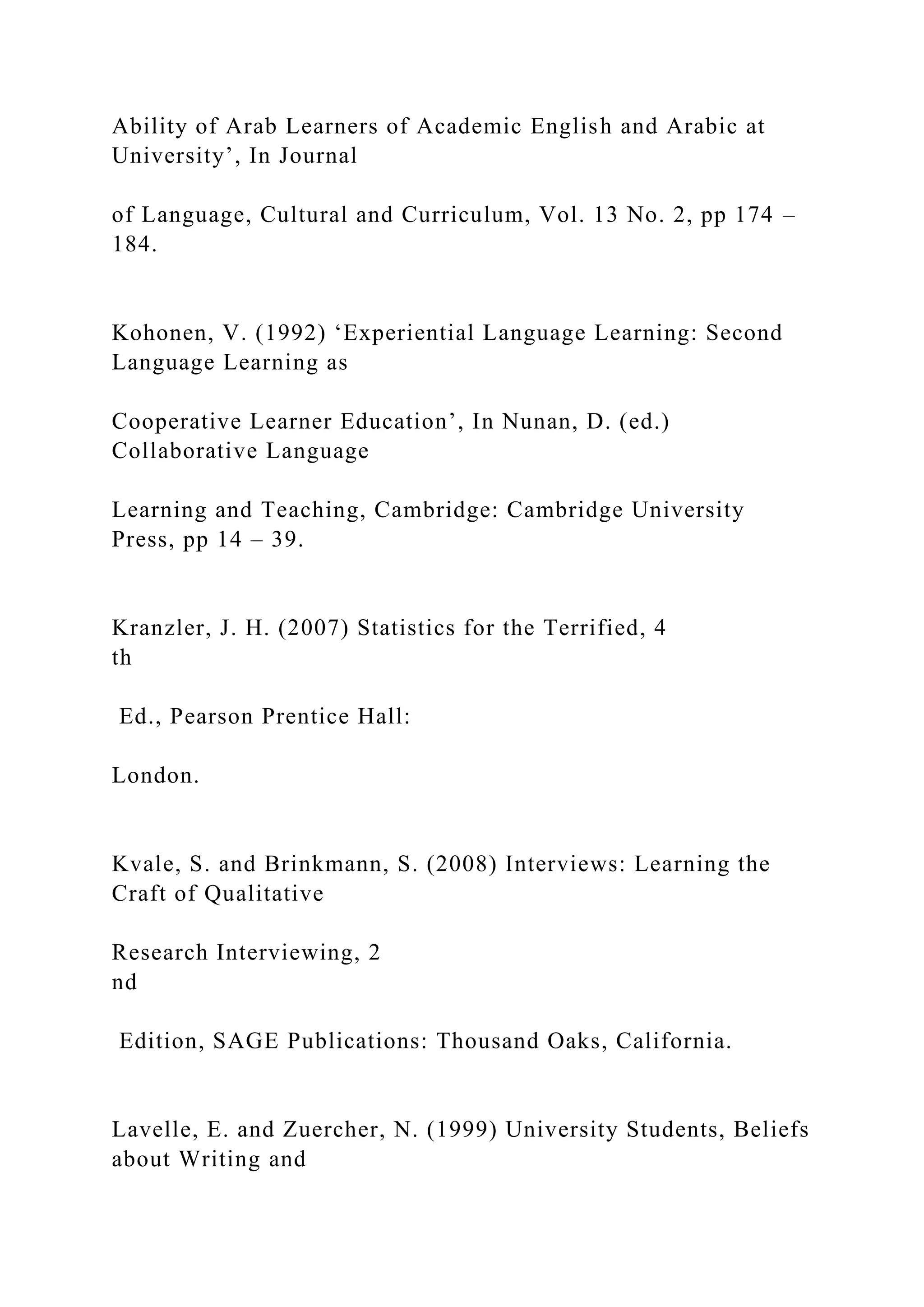 Ability of Arab Learners of Academic English and Arabic at
University’, In Journal
of Language, Cultural and Curriculum, Vol. 13 No. 2, pp 174 –
184.
Kohonen, V. (1992) ‘Experiential Language Learning: Second
Language Learning as
Cooperative Learner Education’, In Nunan, D. (ed.)
Collaborative Language
Learning and Teaching, Cambridge: Cambridge University
Press, pp 14 – 39.
Kranzler, J. H. (2007) Statistics for the Terrified, 4
th
Ed., Pearson Prentice Hall:
London.
Kvale, S. and Brinkmann, S. (2008) Interviews: Learning the
Craft of Qualitative
Research Interviewing, 2
nd
Edition, SAGE Publications: Thousand Oaks, California.
Lavelle, E. and Zuercher, N. (1999) University Students, Beliefs
about Writing and
 