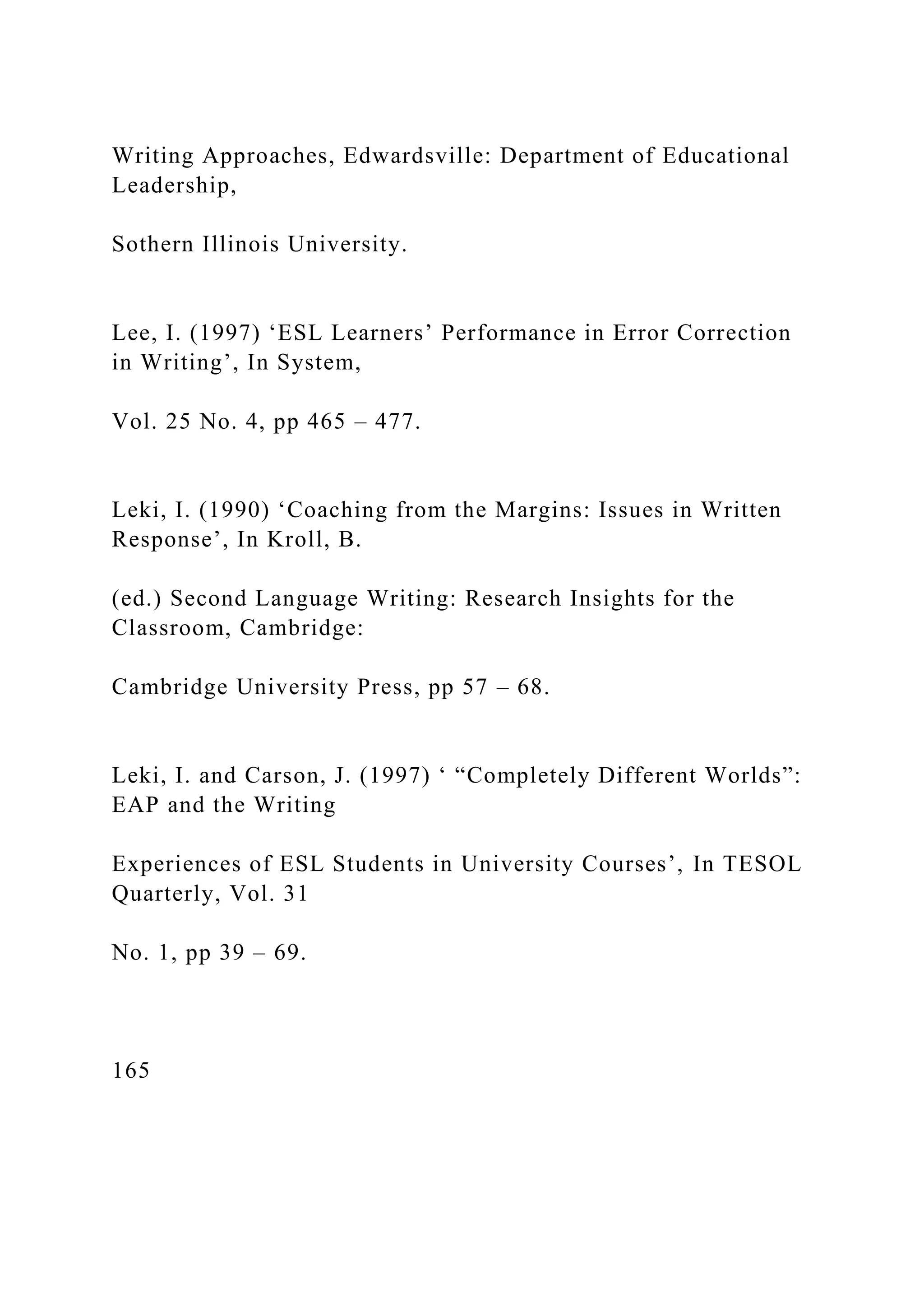 Writing Approaches, Edwardsville: Department of Educational
Leadership,
Sothern Illinois University.
Lee, I. (1997) ‘ESL Learners’ Performance in Error Correction
in Writing’, In System,
Vol. 25 No. 4, pp 465 – 477.
Leki, I. (1990) ‘Coaching from the Margins: Issues in Written
Response’, In Kroll, B.
(ed.) Second Language Writing: Research Insights for the
Classroom, Cambridge:
Cambridge University Press, pp 57 – 68.
Leki, I. and Carson, J. (1997) ‘ “Completely Different Worlds”:
EAP and the Writing
Experiences of ESL Students in University Courses’, In TESOL
Quarterly, Vol. 31
No. 1, pp 39 – 69.
165
 