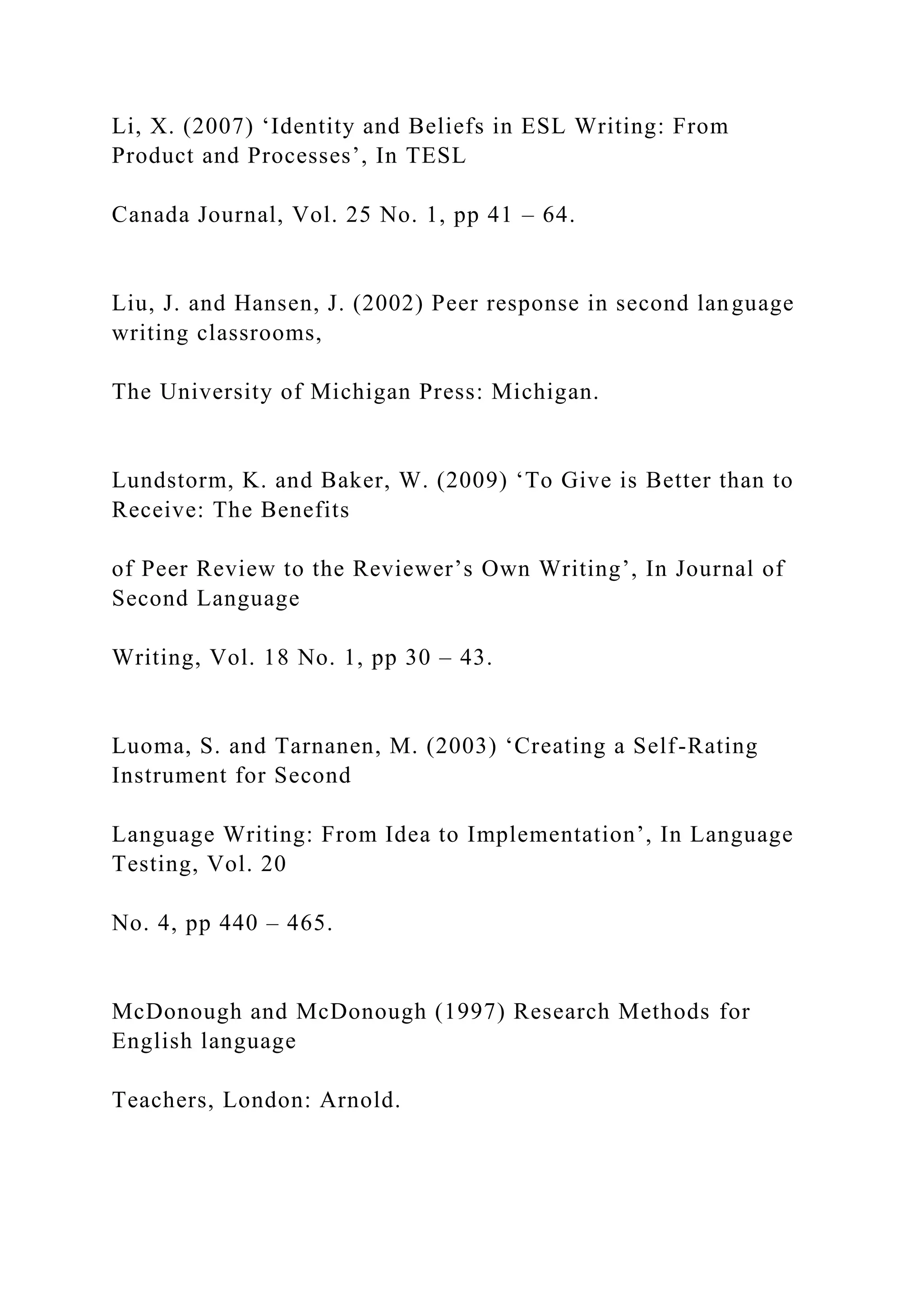 Li, X. (2007) ‘Identity and Beliefs in ESL Writing: From
Product and Processes’, In TESL
Canada Journal, Vol. 25 No. 1, pp 41 – 64.
Liu, J. and Hansen, J. (2002) Peer response in second language
writing classrooms,
The University of Michigan Press: Michigan.
Lundstorm, K. and Baker, W. (2009) ‘To Give is Better than to
Receive: The Benefits
of Peer Review to the Reviewer’s Own Writing’, In Journal of
Second Language
Writing, Vol. 18 No. 1, pp 30 – 43.
Luoma, S. and Tarnanen, M. (2003) ‘Creating a Self-Rating
Instrument for Second
Language Writing: From Idea to Implementation’, In Language
Testing, Vol. 20
No. 4, pp 440 – 465.
McDonough and McDonough (1997) Research Methods for
English language
Teachers, London: Arnold.
 