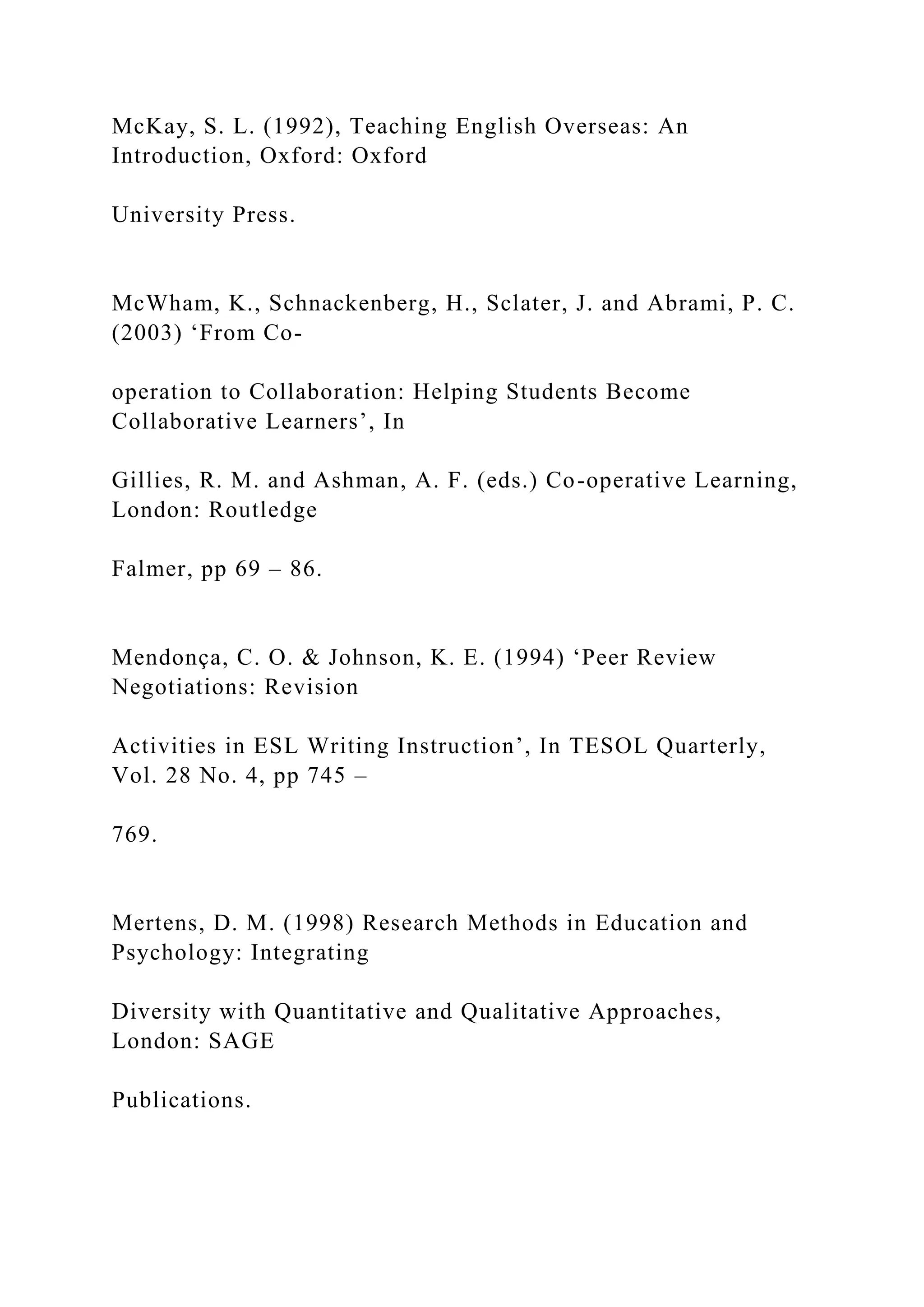 McKay, S. L. (1992), Teaching English Overseas: An
Introduction, Oxford: Oxford
University Press.
McWham, K., Schnackenberg, H., Sclater, J. and Abrami, P. C.
(2003) ‘From Co-
operation to Collaboration: Helping Students Become
Collaborative Learners’, In
Gillies, R. M. and Ashman, A. F. (eds.) Co-operative Learning,
London: Routledge
Falmer, pp 69 – 86.
Mendonça, C. O. & Johnson, K. E. (1994) ‘Peer Review
Negotiations: Revision
Activities in ESL Writing Instruction’, In TESOL Quarterly,
Vol. 28 No. 4, pp 745 –
769.
Mertens, D. M. (1998) Research Methods in Education and
Psychology: Integrating
Diversity with Quantitative and Qualitative Approaches,
London: SAGE
Publications.
 