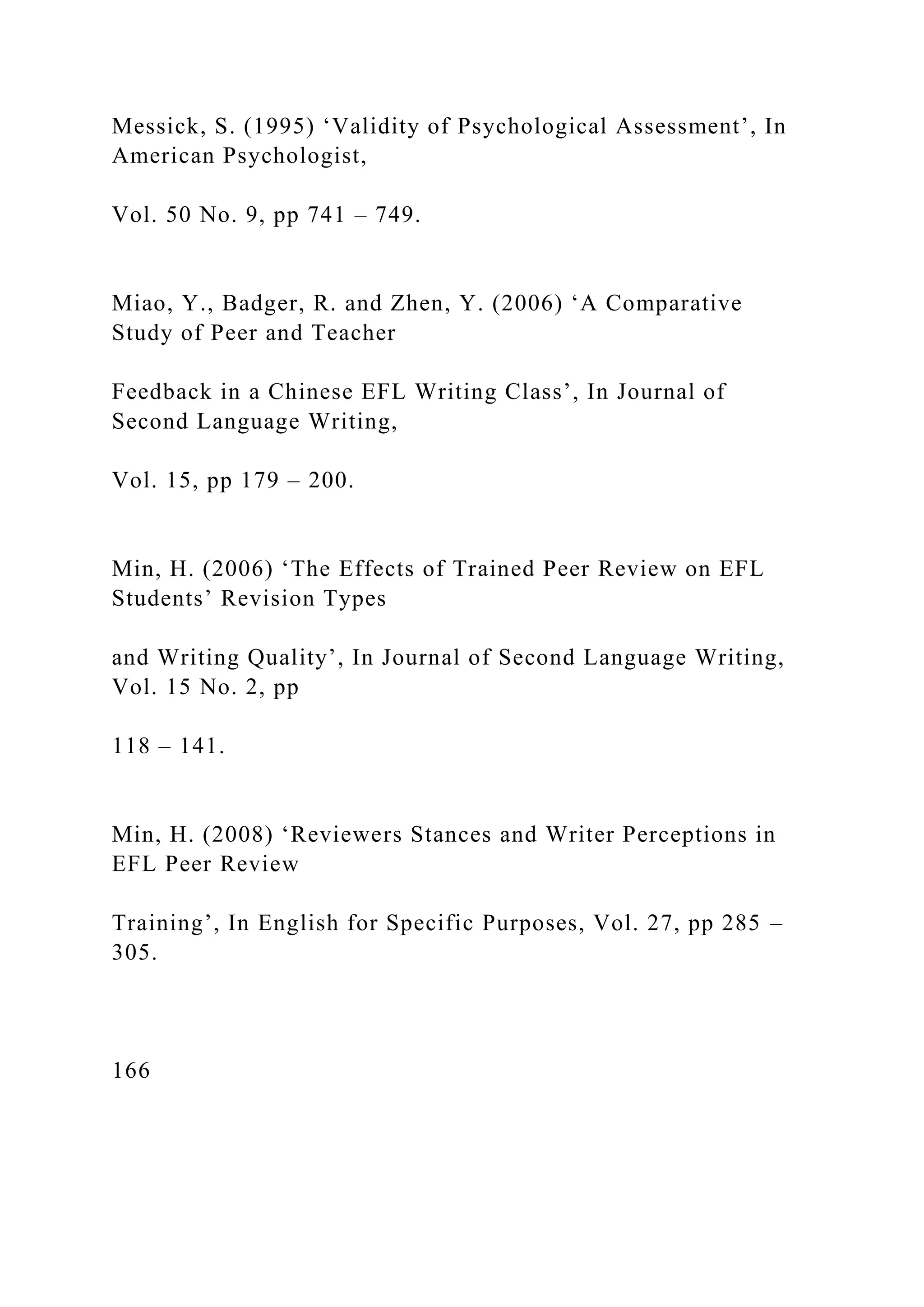 Messick, S. (1995) ‘Validity of Psychological Assessment’, In
American Psychologist,
Vol. 50 No. 9, pp 741 – 749.
Miao, Y., Badger, R. and Zhen, Y. (2006) ‘A Comparative
Study of Peer and Teacher
Feedback in a Chinese EFL Writing Class’, In Journal of
Second Language Writing,
Vol. 15, pp 179 – 200.
Min, H. (2006) ‘The Effects of Trained Peer Review on EFL
Students’ Revision Types
and Writing Quality’, In Journal of Second Language Writing,
Vol. 15 No. 2, pp
118 – 141.
Min, H. (2008) ‘Reviewers Stances and Writer Perceptions in
EFL Peer Review
Training’, In English for Specific Purposes, Vol. 27, pp 285 –
305.
166
 