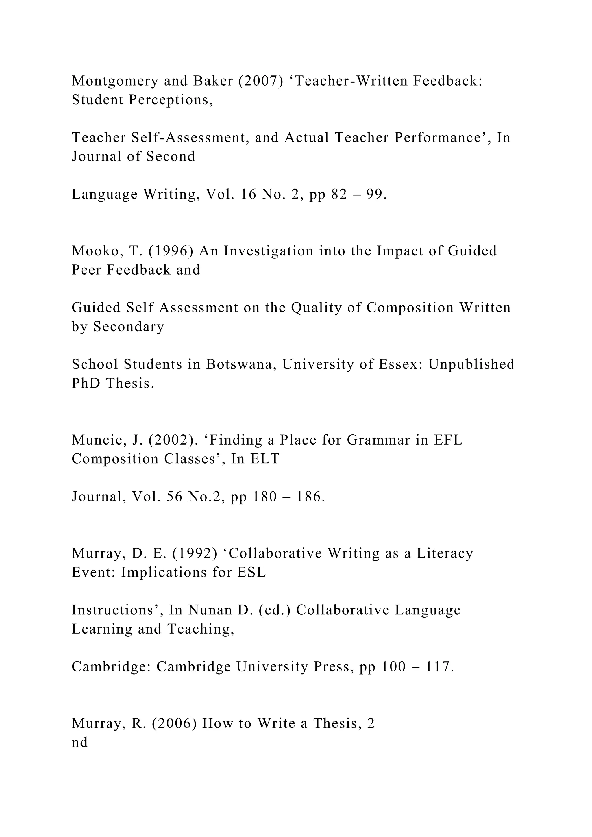 Montgomery and Baker (2007) ‘Teacher-Written Feedback:
Student Perceptions,
Teacher Self-Assessment, and Actual Teacher Performance’, In
Journal of Second
Language Writing, Vol. 16 No. 2, pp 82 – 99.
Mooko, T. (1996) An Investigation into the Impact of Guided
Peer Feedback and
Guided Self Assessment on the Quality of Composition Written
by Secondary
School Students in Botswana, University of Essex: Unpublished
PhD Thesis.
Muncie, J. (2002). ‘Finding a Place for Grammar in EFL
Composition Classes’, In ELT
Journal, Vol. 56 No.2, pp 180 – 186.
Murray, D. E. (1992) ‘Collaborative Writing as a Literacy
Event: Implications for ESL
Instructions’, In Nunan D. (ed.) Collaborative Language
Learning and Teaching,
Cambridge: Cambridge University Press, pp 100 – 117.
Murray, R. (2006) How to Write a Thesis, 2
nd
 