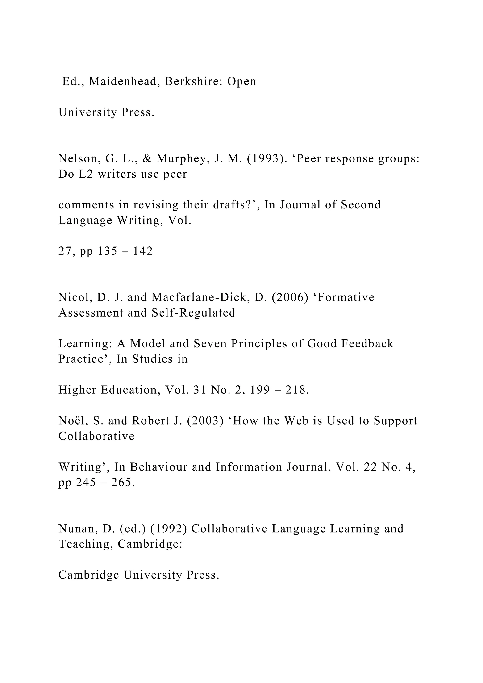 Ed., Maidenhead, Berkshire: Open
University Press.
Nelson, G. L., & Murphey, J. M. (1993). ‘Peer response groups:
Do L2 writers use peer
comments in revising their drafts?’, In Journal of Second
Language Writing, Vol.
27, pp 135 – 142
Nicol, D. J. and Macfarlane-Dick, D. (2006) ‘Formative
Assessment and Self-Regulated
Learning: A Model and Seven Principles of Good Feedback
Practice’, In Studies in
Higher Education, Vol. 31 No. 2, 199 – 218.
Noël, S. and Robert J. (2003) ‘How the Web is Used to Support
Collaborative
Writing’, In Behaviour and Information Journal, Vol. 22 No. 4,
pp 245 – 265.
Nunan, D. (ed.) (1992) Collaborative Language Learning and
Teaching, Cambridge:
Cambridge University Press.
 