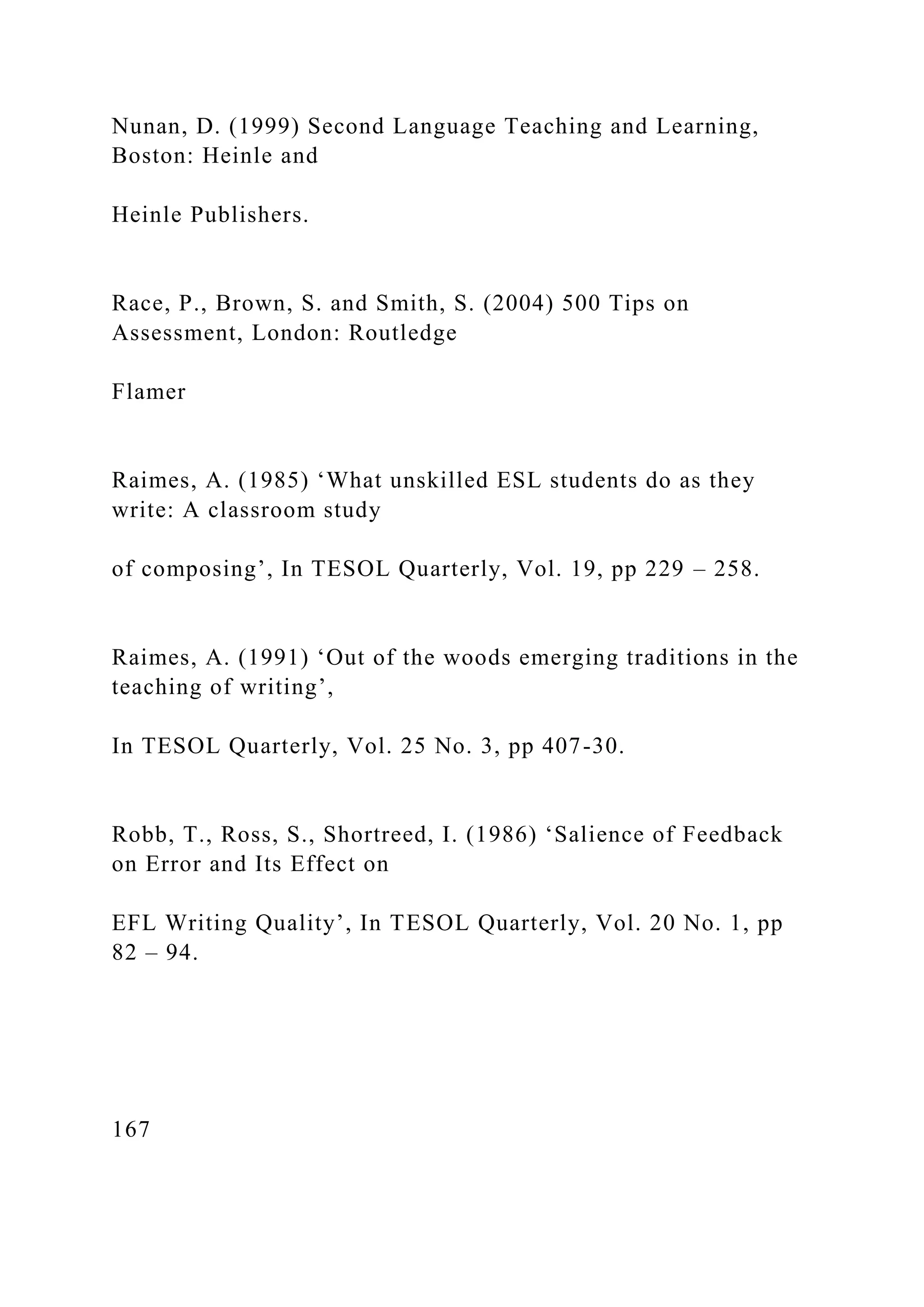 Nunan, D. (1999) Second Language Teaching and Learning,
Boston: Heinle and
Heinle Publishers.
Race, P., Brown, S. and Smith, S. (2004) 500 Tips on
Assessment, London: Routledge
Flamer
Raimes, A. (1985) ‘What unskilled ESL students do as they
write: A classroom study
of composing’, In TESOL Quarterly, Vol. 19, pp 229 – 258.
Raimes, A. (1991) ‘Out of the woods emerging traditions in the
teaching of writing’,
In TESOL Quarterly, Vol. 25 No. 3, pp 407-30.
Robb, T., Ross, S., Shortreed, I. (1986) ‘Salience of Feedback
on Error and Its Effect on
EFL Writing Quality’, In TESOL Quarterly, Vol. 20 No. 1, pp
82 – 94.
167
 